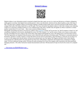 Digital Evidence
Digital evidence is any information stored or transited in digital from that a party can use in a court case that proves or disprove allegations
made against an arrestee. Such digital items include pictures, videos, text documents, internet activity, phone numbers, or any other type of
data. The three types of digital evidence are Personal Computers, portable storage media such as universal serial bus (USB) memory sticks,
compact flash cards, XD media, thumb drives and SD cards. The issue with preserving digital evidence is that if the evidence your collecting
could be on a network in multiple locations or even a different part of the state or another state all together an officer would have to obtain
another warrant then if it's out of state ... Show more content on Helpwriting.net ...
Photograph surrounding area prior to moving any evidence 3rd if computer is found "off" do not turn "on" 4th If computer is found "on" and
something is displayed on the monitor, photograph the screen 5th If the computer "on" and the screen is blank, move mouse or press space
bar (this will display the active image on the screen) after image appears photograph the screen. 6th unplug power cord from back of tower.
7th If the laptop does not shutdown when the power cord is removed locate and remove the battery pack. The battery is commonly placed on
the bottom, and there is usually a button or switch that allows for the removal of the battery. Ones the battery is removed, do not return it to
or store it in the laptop removing the battery will prevent accidental start–up of the laptop. 8th Diagram and label cords to later identify
connected devises. 9th Disconnect all cords and devises from tower 10th package components and transport/store components as fragile
cargo 11th Seize additional storage media 12th keep all media including tower away from magnets radio transmitters and other potentially
damaging elements. 13th collect instruction manuals documentation and notes 14th document all steps involved in the seizure of a computer
and
... Get more on HelpWriting.net ...
 