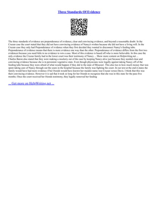 Three Standards Of Evidence
The three standards of evidence are preponderance of evidence, clear and convincing evidence, and beyond a reasonable doubt. In the
Cruzan case the court stated that they did not have convincing evidence of Nancy's wishes because she did not have a living will. In the
Cruzan case they only had Preponderance of evidence when they first decided they wanted to disconnect Nancy's feeding tube.
Preponderance of evidence means that there is more evidence one way than the other. Preponderance of evidence differs from the first two
evidences because you need little to no evidence to win a case. Most of this evidence is based off who is more believable. In this case the
only evidence the Cruzan family had in the lower court was their testimony of Nancy ... Show more content on Helpwriting.net ...
Charles Baron also stated that they were making a mockery out of the case by keeping Nancy alive just because they needed clear and
convincing evidence because she is in persistent vegetative state. Even though physicians were legally against taking Nancy off of the
feeding tube because they were afraid of what would happen if they did in the state of Missouri. This also ties to how much money that was
spent taking care of Nancy through out the years in the hospital because the family was fighting the court. In our text at the end it states the
family would have had more evidence if her friends would have known her maiden name was Cruzan verses Davis. I think that this was
their convincing evidence. However it is sad that it took so long for her friends to recognize that she was in this state for the pass five
months. Once the court received her friends testimony, they legally removed her feeding
... Get more on HelpWriting.net ...
 