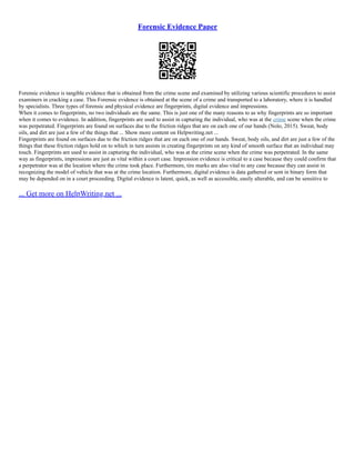 Forensic Evidence Paper
Forensic evidence is tangible evidence that is obtained from the crime scene and examined by utilizing various scientific procedures to assist
examiners in cracking a case. This Forensic evidence is obtained at the scene of a crime and transported to a laboratory, where it is handled
by specialists. Three types of forensic and physical evidence are fingerprints, digital evidence and impressions.
When it comes to fingerprints, no two individuals are the same. This is just one of the many reasons to as why fingerprints are so important
when it comes to evidence. In addition, fingerprints are used to assist in capturing the individual, who was at the crime scene when the crime
was perpetrated. Fingerprints are found on surfaces due to the friction ridges that are on each one of our hands (Nolo, 2015). Sweat, body
oils, and dirt are just a few of the things that ... Show more content on Helpwriting.net ...
Fingerprints are found on surfaces due to the friction ridges that are on each one of our hands. Sweat, body oils, and dirt are just a few of the
things that these friction ridges hold on to which in turn assists in creating fingerprints on any kind of smooth surface that an individual may
touch. Fingerprints are used to assist in capturing the individual, who was at the crime scene when the crime was perpetrated. In the same
way as fingerprints, impressions are just as vital within a court case. Impression evidence is critical to a case because they could confirm that
a perpetrator was at the location where the crime took place. Furthermore, tire marks are also vital to any case because they can assist in
recognizing the model of vehicle that was at the crime location. Furthermore, digital evidence is data gathered or sent in binary form that
may be depended on in a court proceeding. Digital evidence is latent, quick, as well as accessible, easily alterable, and can be sensitive to
... Get more on HelpWriting.net ...
 