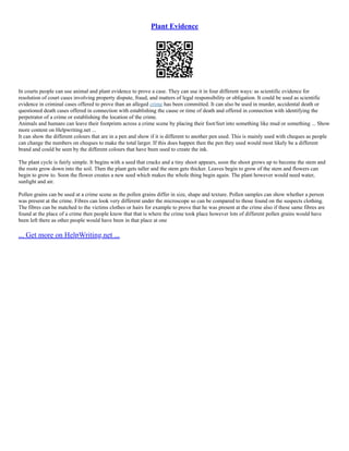 Plant Evidence
In courts people can use animal and plant evidence to prove a case. They can use it in four different ways: as scientific evidence for
resolution of court cases involving property dispute, fraud, and matters of legal responsibility or obligation. It could be used as scientific
evidence in criminal cases offered to prove than an alleged crime has been committed. It can also be used in murder, accidental death or
questioned death cases offered in connection with establishing the cause or time of death and offered in connection with identifying the
perpetrator of a crime or establishing the location of the crime.
Animals and humans can leave their footprints across a crime scene by placing their foot/feet into something like mud or something ... Show
more content on Helpwriting.net ...
It can show the different colours that are in a pen and show if it is different to another pen used. This is mainly used with cheques as people
can change the numbers on cheques to make the total larger. If this does happen then the pen they used would most likely be a different
brand and could be seen by the different colours that have been used to create the ink.
The plant cycle is fairly simple. It begins with a seed that cracks and a tiny shoot appears, soon the shoot grows up to become the stem and
the roots grow down into the soil. Then the plant gets taller and the stem gets thicker. Leaves begin to grow of the stem and flowers can
begin to grow to. Soon the flower creates a new seed which makes the whole thing begin again. The plant however would need water,
sunlight and air.
Pollen grains can be used at a crime scene as the pollen grains differ in size, shape and texture. Pollen samples can show whether a person
was present at the crime. Fibres can look very different under the microscope so can be compared to those found on the suspects clothing.
The fibres can be matched to the victims clothes or hairs for example to prove that he was present at the crime also if these same fibres are
found at the place of a crime then people know that that is where the crime took place however lots of different pollen grains would have
been left there as other people would have been in that place at one
... Get more on HelpWriting.net ...
 
