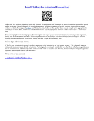 Types Of Evidence For Instructional Purposes Essay
1. Once you have identified supporting claims, the "grounds" of an argument, then you need to be able to evaluate the evidence that will be
used to prove these claims. Evidence is the most important part of any inductive argument. But it is important to recognize that not all
evidence is reliable. Some types of evidence can 't be trusted at all. And even when good evidence is used, it might not be appropriate for
certain types of claims. Thus, evidence has to be both reliable and logically appropriate, in a word valid, in order to prove a claim true or
false.
2. To oversimplify for instructional purposes, I want to explore nine major types of evidence that are most commonly used in arguments,
starting with the weakest form of evidence and moving forward toward the strongest form. I will briefly explain each type of evidence,
focusing on how reliable it tends to be (strong to weak) and how it could be appropriately used.
Handout: Types of Evidence & Sources
3. The first type of evidence is personal experience, sometimes called testimony or an "eye–witness account." This evidence is based on
what an individual experiences directly or indirectly. Psychologically, we naturally consider this type of evidence to be the strongest because
it is the most immediate and intimately tied to our local world, which we know the best. However, from a sociological perspective, personal
experience is actually the weakest type of evidence.
4. Even when our eyes see clearly
... Get more on HelpWriting.net ...
 