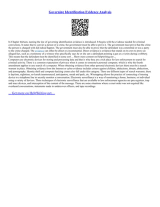 Governing Identification Evidence Analysis
In Chapter thirteen, naming the law of governing identification evidence is introduced. It begins with the evidence needed for criminal
convictions. It states that to convict a person of a crime, the government must be able to prove it. The government must prove that the crime
the person is charged with did indeed happen. The government must also be able to prove that the defendant was committed or was a party
to the crime charged. The evidence can either be direct or circumstantial. Direct evidence is evidence that stands on its own to prove an
alleged fact, such as a testimony of a witness who specifically says he or she saw a defendant pointing a gun at a victim during a robbery.
This means that the defendant must be identified in some sort ... Show more content on Helpwriting.net ...
Computers are electronic devices for storing and processing data and that is why they are a rich place for law enforcement to search for
criminal activity. There is a common expectation of privacy when it comes to someone's personal computer, which is why the fourth
amendment applies to any search of a computer. When obtaining evidence from other personal electronic devices there must be a search
warrant in place. Obtaining evidence from the Internet or cyber evidence includes crimes against children, abductions, threats, abductions,
and pornography. Identity theft and computer hacking crimes also fall under this category. There are different types of search warrants; there
is daytime, nighttime, no knock/unannounced, anticipatory, sneak and peek, etc. Wiretapping allows the practice of connecting a listening
device to a telephone line to secretly monitor a conversation. Electronic surveillance is a way of monitoring a home, business, or individual
using a variety of devices. Three techniques of electronic surveillance that are available to law enforcement agencies are pen registers, trap
and trace devices, and interception of the content of the message. There are some situations where a court order was not required like
overheard conversations, statements made to undercover officers, and tape recordings
... Get more on HelpWriting.net ...
 