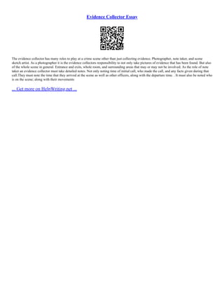 Evidence Collector Essay
The evidence collector has many roles to play at a crime scene other than just collecting evidence. Photographer, note taker, and scene
sketch artist. As a photographer it is the evidence collectors responsibility to not only take pictures of evidence that has been found. But also
of the whole scene in general. Entrance and exits, whole room, and surrounding areas that may or may not be involved. As the role of note
taker an evidence collector must take detailed notes. Not only noting time of initial call, who made the call, and any facts given during that
call.They must note the time that they arrived at the scene as well as other officers, along with the departure time. . It must also be noted who
is on the scene; along with their movements
... Get more on HelpWriting.net ...
 