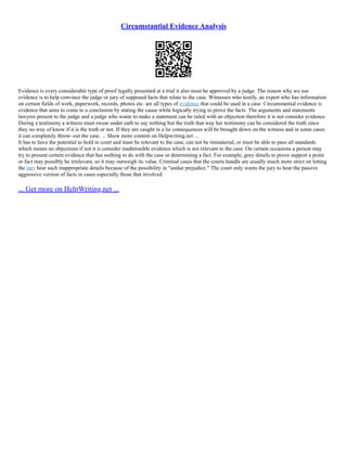 Circumstantial Evidence Analysis
Evidence is every considerable type of proof legally presented at a trial it also must be approved by a judge. The reason why we use
evidence is to help convince the judge or jury of supposed facts that relate to the case. Witnesses who testify, an expert who has information
on certain fields of work, paperwork, records, photos etc. are all types of evidence that could be used in a case. Circumstantial evidence is
evidence that aims to come to a conclusion by stating the cause while logically trying to prove the facts. The arguments and statements
lawyers present to the judge and a judge who wants to make a statement can be ruled with an objection therefore it is not consider evidence.
During a testimony a witness must swear under oath to say nothing but the truth that way her testimony can be considered the truth since
they no way of know if it is the truth or not. If they are caught in a lie consequences will be brought down on the witness and in some cases
it can completely throw–out the case. ... Show more content on Helpwriting.net ...
It has to have the potential to hold in court and must be relevant to the case, can not be immaterial, or must be able to pass all standards
which means no objections if not it is consider inadmissible evidence which is not relevant to the case. On certain occasions a person may
try to present certain evidence that has nothing to do with the case or determining a fact. For example, gory details to prove support a point
or fact may possibly be irrelevant, so it may outweigh its value. Criminal cases that the courts handle are usually much more strict on letting
the jury hear such inappropriate details because of the possibility in "undue prejudice." The court only wants the jury to hear the passive
aggressive version of facts in cases especially those that involved
... Get more on HelpWriting.net ...
 
