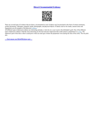 Direct Circumstantial Evidence
There are several types of evidence that are direct, circumstantial or real. Evidence may be presented in the form of witness testimony,
written documents, videotapes, magnetic media, photographs, and physical objects. Evidence such as tire marks, ransom notes and
fingerprints are all examples of the physical evidence.
All different types of physical evidence are interesting and play a vital role on a case to prove the defendant's guilt. One of the different
types of physical evidence I find the most interesting are the foot and tires impression that could connect a perpetrator to a crime. The
impressive part of the shoe is that it could prove what size and type of shoes the perpetrator wore during the time of the crime. The tire print
also
... Get more on HelpWriting.net ...
 