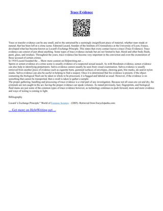 Trace Evidence
Trace or transfer evidence can be any small, and to the untrained be a seemingly insignificant piece of material, whether man–made or
natural, that has been left at a crime scene. Edmond Locard, founder of the Institute of Criminalistics at the University of Lyon, France,
developed what has become known as Locard's Exchange Principle. This states that every contact leaves a trace (Trace Evidence). Trace
evidence can consist of just about anything. Some types of trace evidence include but are not limited to hair, blood and other body fluids,
paint, glass, and residues. Throughout the years, trace evidence has become very important in the conviction and even the exoneration of
those accused of certain crimes.
In 1910 Locard founded the ... Show more content on Helpwriting.net ...
Sperm or semen evidence at a crime scene is usually evidence of a suspected sexual assault. As with bloodstain evidence, semen evidence
can also help in identifying perpetrators. Saliva evidence cannot usually be seen from visual examination. Saliva evidence is usually
retrieved from another piece of evidence such as cigarette butts, gummed surfaces of envelopes, chewing gum, bite marks, ski and/or nylon
masks. Saliva evidence can also be useful in helping to find a suspect. Once it is determined that bio evidence is present, if the object
containing the biological fluid can be taken in whole to be processed, it is bagged and labeled as usual. However, if the evidence is on
something that cannot be transported, then a swab is taken to gather a sample.
The proper gathering, handling and processing of trace evidence is a vital part of any investigation. Because not all cases are cut and dry, the
criminals are not caught in the act, having the proper evidence can speak volumes. As stated previously, hair, fingerprints, and biological
fluid stains are just some of the common types of trace evidence however, as technology continues to push forward, more and more evidence
and ways of testing is coming to light.
Bibliography
Locard 's Exchange Principle." World of Forensic Science. . (2005). Retrieved from Encyclopedia.com:
... Get more on HelpWriting.net ...
 