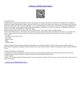 Evidence And Physical Evidence
INTRODUCTION
Evidence plays a major role usually in trail of a case. Several types of evidence can be used. Evidence can be divided into two categories –
Testimonial evidence and Physical evidence. Physical evidence is one type of such evidence; this evidence can be brought to court room for
observation during trails. This is the most important evidence. Physical evidence is also known as real evidence, they consist tangible article
from tiny microscopic to macroscopic evidence from large building to molecules in air. It can be in solid, gas or liquid form. Advances in
forensic science have increased the use of physical evidence
Physical evidence helps to narrow down a case. This evidence cannot ... Show more content on Helpwriting.net ...
Fixed or immovable evidence : The evidence that cannot be moved or removed from crime scene because of its nature, size or shape. This
type of evidence should examine from the crime scene itself or should be lifted using specific techniques. Some of the examples are
– Foot prints
– Tire marks on dust, floor or mud
– Door frame
– Window frame
– Walls
– Telephone poles
Physical evidence has certain physical dimensions like shape, size, width, state, pattern etc. Such evidence can be recorded, collected,
preserved by using different techniques. Physical evidence can be also called as material, indirect, circumstantial evidence based on different
context.
TYPES OF PHYSICAL EVIDENCES
It's impossible to list down the physical evidence because this evidence depends upon the nature, manner and the location of the crime
committed. But few physical evidences r listed out with can be encountered in most of the cases.
1. Body materials
Corpses– This includes mainly the dead body which can be encountered in majority of the crime cases, parts of body, bones, teeth, hair, skin,
tissue, nails, muscle
... Get more on HelpWriting.net ...
 