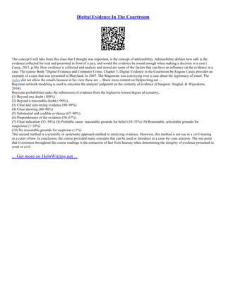 Digital Evidence In The Courtroom
The concept I will take from this class that I thought was important, is the concept of admissibility. Admissibility defines how safe is the
evidence collected for trial and presented in front of a jury, and would the evidence be sound enough when making a decision in a case (
Casey, 2011, p.56). How evidence is collected and analyze and stored are some of the factors that can have an influence on the evidence in a
case. The course Book "Digital Evidence and Computer Crime, Chapter 3, Digital Evidence in the Courtroom by Eugene Casey provides an
example of a case that was presented in Maryland. In 2007. The Magistrate was conveying over a case about the legitimacy of email. The
Judge did not allow the emails because in his view these are ... Show more content on Helpwriting.net ...
Bayesian network modeling is used to calculate the analysts' judgment on the certainty of evidence (Changwei, Singhal, & Wijesekera,
2014).
Bayesian probabilities ranks the submission of evidence from the highest to lowest degree of certainty;
(1) Beyond any doubt (100%)
(2) Beyond a reasonable doubt (>99%),
(3) Clear and convincing evidence (90–99%)
(4) Clear showing (80–90%)
(5) Substantial and credible evidence (67–80%)
(6) Preponderance of the evidence (50–67%)
(7) Clear indication (33–50%) (8) Probable cause: reasonable grounds for belief (10–33%) (9) Reasonable, articulable grounds for
suspicious (1–10%)
(10) No reasonable grounds for suspicion (<1%)
This second method is a scientific or systematic approach method in analyzing evidence. However, this method is not use in a civil hearing
or a court of law. In conclusion, the course provided many concepts that can be used or introduce in a case–by–case analysis. The one point
that is common throughout the course readings is the extraction of fact from hearsay when determining the integrity of evidence presented in
court or civil
... Get more on HelpWriting.net ...
 