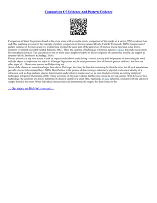 Comparison Of Evidence And Pattern Evidence
Comparison of latent fingerprints found at the crime scene with exemplar prints, comparison of bite marks on a victim, DNA evidence, hair
and fibre matching are some of the example of pattern comparison in forensic science (Coyle, Field & Wenderoth, 2009). Comparison of
pattern evidence in forensic science is to determine whether the same kind of the properties of forensic traces may have come from a
common (or related source) (Found & Edmond, 2012). There are varieties of techniques in forensic pattern evidence that make associations
between physical traces. The association of one or more traces might be helpful in the investigation of a crime that usually can support an
inference (Cole, Berthental & Seelagy, 2016).
Pattern evidence is any item where a mark or impression has been made during criminal activity with the purpose of associating the mark
with the object or implement that made it. Although fingerprints are the most prominent form of forensic pattern evidence, but there are
other types of ... Show more content on Helpwriting.net ...
Some of the classes are sometimes larger than others. The larger the class, the less discriminating the identification, but all such associations
provide relevant information (Kaye, 2009). Identification is the process of determining a substance's physical or chemical identity of a
substance such as drug analysis, species determination and explosive residue analysis as near absolute certainty as existing analytical
techniques will permit (Saferstein, 2014). These are forms of physical evidence that become crucial to solving a crime. With the use of new
technology, the scientists are able to determine if a known sample of a small fibre, paint chip, or shoe pattern is consistent with the unknown
sample found at the scene. When individual characteristics are determined, the suspect has been linked to the
... Get more on HelpWriting.net ...
 