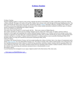 Evidence Tracking
Evidence Tracking
Properly handling evidence is critical to crime solving, improper deviations to the handling can make it impossible to prosecute using the
evidence collected. This paper will outline will track the evidence from a chosen crime scene through all the proper handling processes. This
paper will describe the chosen crime scene scenario, describe the collected evidence and proper collection, recording of the evidence, chain
of evidence, processing, interpretation methods, preservation of the evidence, proper presentation methods for different types of evidence,
and the consequences of mishandling the evidence collected.
The Crime and Processing Protocols
The chosen crime scene scenario is a sexual assault; the first ... Show more content on Helpwriting.net ...
Wet evidence should be air–dried to prevent molding. Packages must be sealed with evidence tape, not staples; someone could cut
themselves on the staples and contaminate the evidence (National Institute of Justice, n.d.). Evidence can be lost be storing it in the wrong
materials or exposed to too much light, heat, or bacteria (Osterburg & Ward, 2010). Evidence should only be stored in clean and leak–proof
containers and kept in a cool place. Evidence should be delivered to an evidence facility as soon as possible (Osterburg & Ward, 2010).
Keeping evidence too long can be harmful for prosecution (Osterburg & Ward, 2010).
Chain of Evidence
According to the National Institute of Justice, the fewer people handling the evidence, the better; there is less chance of contamination and a
shorter chain of custody for court admissibility hearings (n.d.). The chain of custody of the evidence should include a list of all persons who
have had physical possession of the evidence as well as the time period they carried the evidence, starting with the responding officer who
was in charge up to this point. The evidence should be tracked from the responding officer's hands or medical examiner, whoever recovers
the evidence, to the processing and examination and preservation, to the presentation in court.
Recording Evidence
It can be beneficial for investigators to use a tape or digital recorder for the observations of the crime scene,
... Get more on HelpWriting.net ...
 