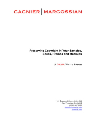  




       Preserving Copyright in Your Samples,
                Specs, Promos and Mockups

	
  
                        A GAMA White Paper




                          101 Townsend Street, Suite 312
                                San Francisco, CA 94107
                                        +1 909.447.9819
                                   consult@gamallp.com
                                           gamallp.com
 