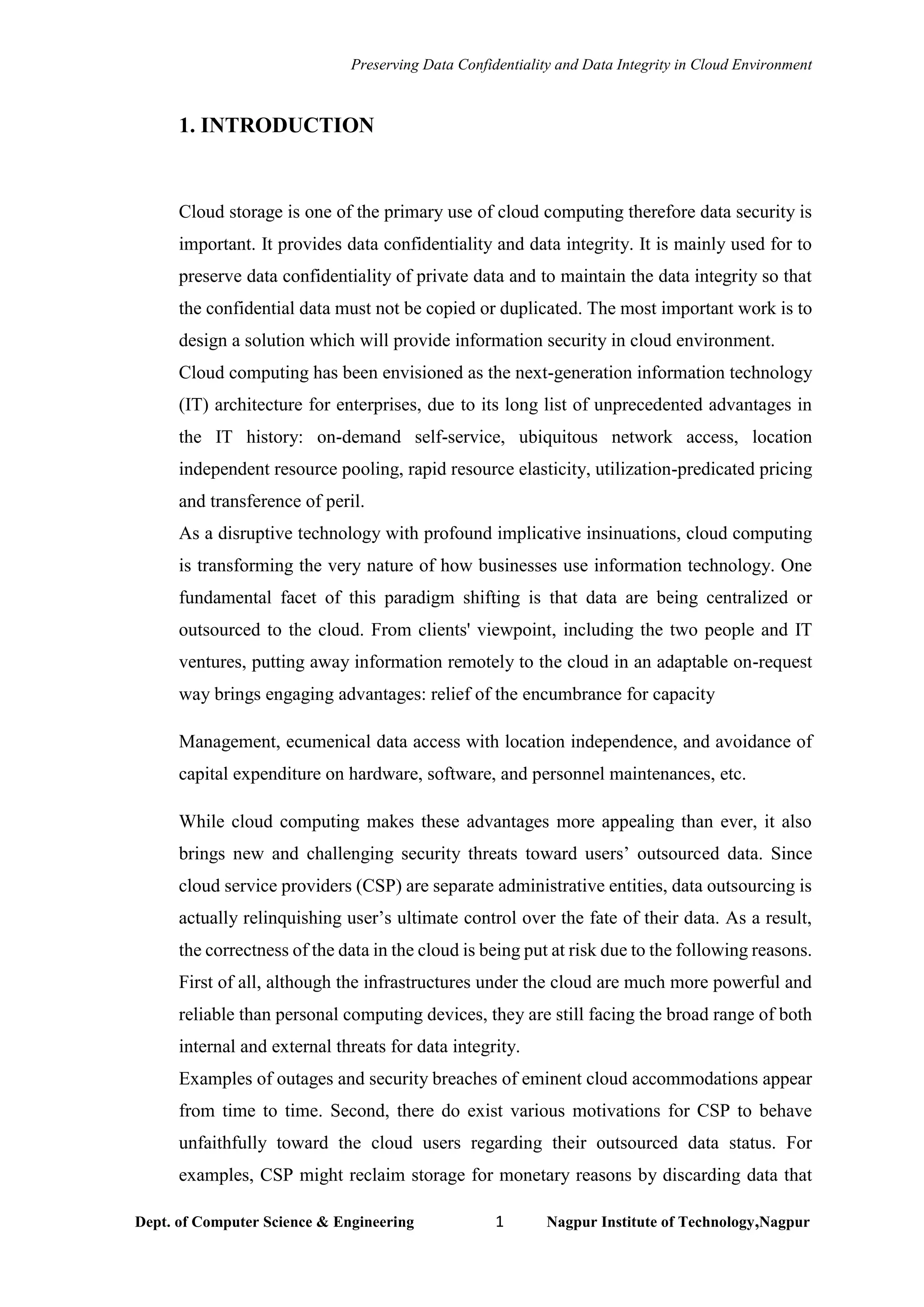 Preserving Data Confidentiality and Data Integrity in Cloud Environment
Dept. of Computer Science & Engineering 1 Nagpur Institute of Technology,Nagpur
1. INTRODUCTION
Cloud storage is one of the primary use of cloud computing therefore data security is
important. It provides data confidentiality and data integrity. It is mainly used for to
preserve data confidentiality of private data and to maintain the data integrity so that
the confidential data must not be copied or duplicated. The most important work is to
design a solution which will provide information security in cloud environment.
Cloud computing has been envisioned as the next-generation information technology
(IT) architecture for enterprises, due to its long list of unprecedented advantages in
the IT history: on-demand self-service, ubiquitous network access, location
independent resource pooling, rapid resource elasticity, utilization-predicated pricing
and transference of peril.
As a disruptive technology with profound implicative insinuations, cloud computing
is transforming the very nature of how businesses use information technology. One
fundamental facet of this paradigm shifting is that data are being centralized or
outsourced to the cloud. From clients' viewpoint, including the two people and IT
ventures, putting away information remotely to the cloud in an adaptable on-request
way brings engaging advantages: relief of the encumbrance for capacity
Management, ecumenical data access with location independence, and avoidance of
capital expenditure on hardware, software, and personnel maintenances, etc.
While cloud computing makes these advantages more appealing than ever, it also
brings new and challenging security threats toward users’ outsourced data. Since
cloud service providers (CSP) are separate administrative entities, data outsourcing is
actually relinquishing user’s ultimate control over the fate of their data. As a result,
the correctness of the data in the cloud is being put at risk due to the following reasons.
First of all, although the infrastructures under the cloud are much more powerful and
reliable than personal computing devices, they are still facing the broad range of both
internal and external threats for data integrity.
Examples of outages and security breaches of eminent cloud accommodations appear
from time to time. Second, there do exist various motivations for CSP to behave
unfaithfully toward the cloud users regarding their outsourced data status. For
examples, CSP might reclaim storage for monetary reasons by discarding data that
 