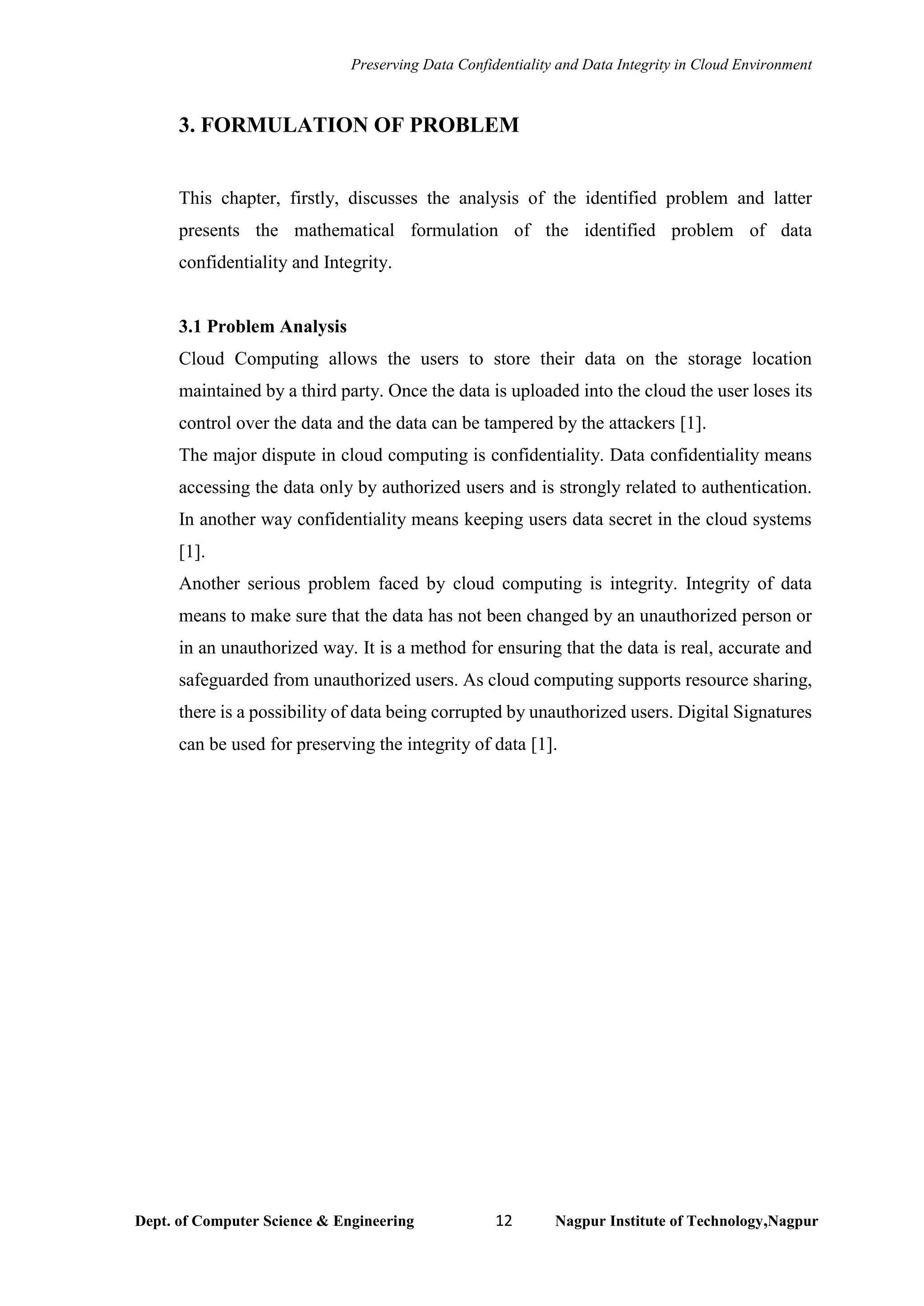 Preserving Data Confidentiality and Data Integrity in Cloud Environment
Dept. of Computer Science & Engineering 12 Nagpur Institute of Technology,Nagpur
3. FORMULATION OF PROBLEM
This chapter, firstly, discusses the analysis of the identified problem and latter
presents the mathematical formulation of the identified problem of data
confidentiality and Integrity.
3.1 Problem Analysis
Cloud Computing allows the users to store their data on the storage location
maintained by a third party. Once the data is uploaded into the cloud the user loses its
control over the data and the data can be tampered by the attackers [1].
The major dispute in cloud computing is confidentiality. Data confidentiality means
accessing the data only by authorized users and is strongly related to authentication.
In another way confidentiality means keeping users data secret in the cloud systems
[1].
Another serious problem faced by cloud computing is integrity. Integrity of data
means to make sure that the data has not been changed by an unauthorized person or
in an unauthorized way. It is a method for ensuring that the data is real, accurate and
safeguarded from unauthorized users. As cloud computing supports resource sharing,
there is a possibility of data being corrupted by unauthorized users. Digital Signatures
can be used for preserving the integrity of data [1].
 