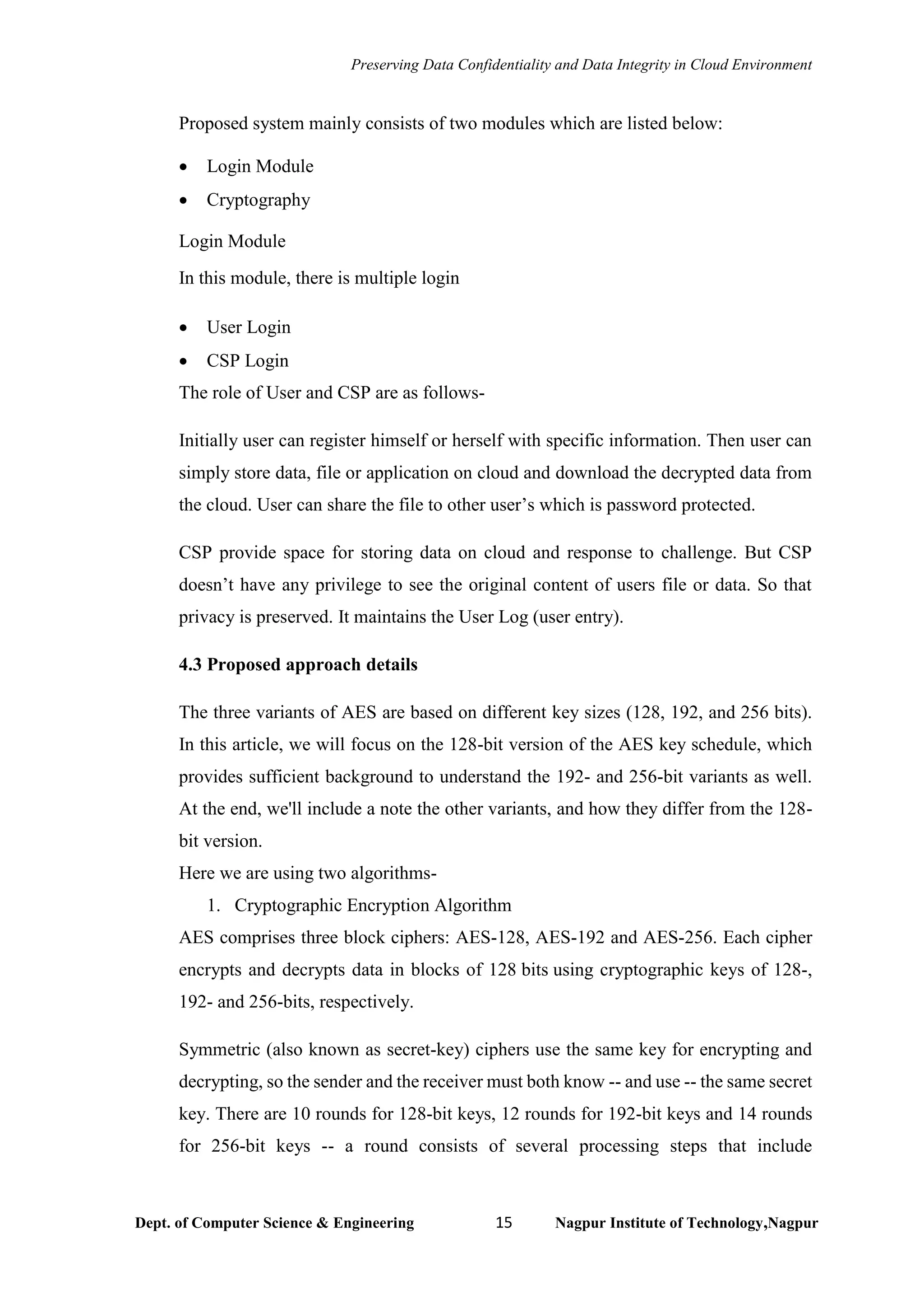 Preserving Data Confidentiality and Data Integrity in Cloud Environment
Dept. of Computer Science & Engineering 15 Nagpur Institute of Technology,Nagpur
Proposed system mainly consists of two modules which are listed below:
• Login Module
• Cryptography
Login Module
In this module, there is multiple login
• User Login
• CSP Login
The role of User and CSP are as follows-
Initially user can register himself or herself with specific information. Then user can
simply store data, file or application on cloud and download the decrypted data from
the cloud. User can share the file to other user’s which is password protected.
CSP provide space for storing data on cloud and response to challenge. But CSP
doesn’t have any privilege to see the original content of users file or data. So that
privacy is preserved. It maintains the User Log (user entry).
4.3 Proposed approach details
The three variants of AES are based on different key sizes (128, 192, and 256 bits).
In this article, we will focus on the 128-bit version of the AES key schedule, which
provides sufficient background to understand the 192- and 256-bit variants as well.
At the end, we'll include a note the other variants, and how they differ from the 128-
bit version.
Here we are using two algorithms-
1. Cryptographic Encryption Algorithm
AES comprises three block ciphers: AES-128, AES-192 and AES-256. Each cipher
encrypts and decrypts data in blocks of 128 bits using cryptographic keys of 128-,
192- and 256-bits, respectively.
Symmetric (also known as secret-key) ciphers use the same key for encrypting and
decrypting, so the sender and the receiver must both know -- and use -- the same secret
key. There are 10 rounds for 128-bit keys, 12 rounds for 192-bit keys and 14 rounds
for 256-bit keys -- a round consists of several processing steps that include
 