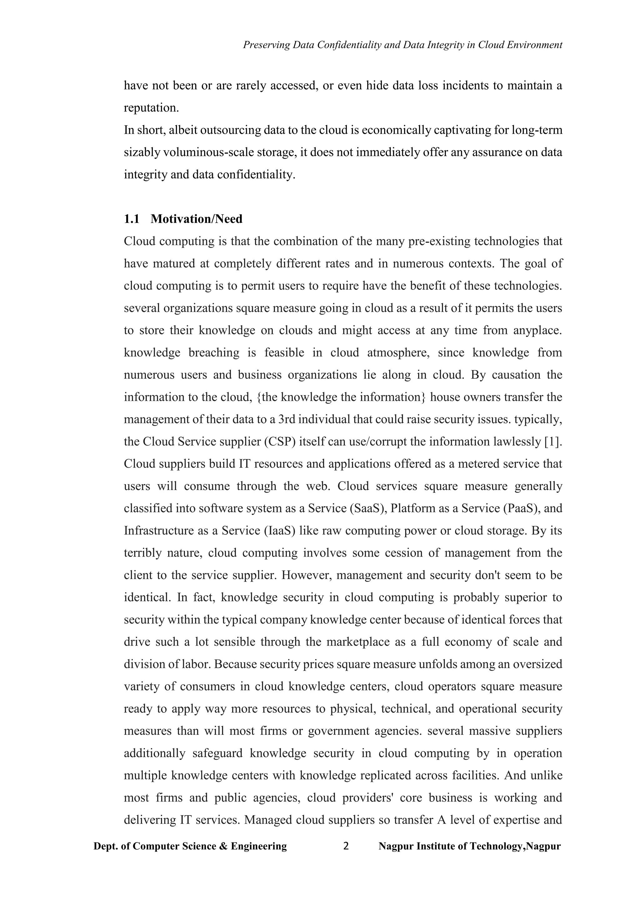 Preserving Data Confidentiality and Data Integrity in Cloud Environment
Dept. of Computer Science & Engineering 2 Nagpur Institute of Technology,Nagpur
have not been or are rarely accessed, or even hide data loss incidents to maintain a
reputation.
In short, albeit outsourcing data to the cloud is economically captivating for long-term
sizably voluminous-scale storage, it does not immediately offer any assurance on data
integrity and data confidentiality.
1.1 Motivation/Need
Cloud computing is that the combination of the many pre-existing technologies that
have matured at completely different rates and in numerous contexts. The goal of
cloud computing is to permit users to require have the benefit of these technologies.
several organizations square measure going in cloud as a result of it permits the users
to store their knowledge on clouds and might access at any time from anyplace.
knowledge breaching is feasible in cloud atmosphere, since knowledge from
numerous users and business organizations lie along in cloud. By causation the
information to the cloud, {the knowledge the information} house owners transfer the
management of their data to a 3rd individual that could raise security issues. typically,
the Cloud Service supplier (CSP) itself can use/corrupt the information lawlessly [1].
Cloud suppliers build IT resources and applications offered as a metered service that
users will consume through the web. Cloud services square measure generally
classified into software system as a Service (SaaS), Platform as a Service (PaaS), and
Infrastructure as a Service (IaaS) like raw computing power or cloud storage. By its
terribly nature, cloud computing involves some cession of management from the
client to the service supplier. However, management and security don't seem to be
identical. In fact, knowledge security in cloud computing is probably superior to
security within the typical company knowledge center because of identical forces that
drive such a lot sensible through the marketplace as a full economy of scale and
division of labor. Because security prices square measure unfolds among an oversized
variety of consumers in cloud knowledge centers, cloud operators square measure
ready to apply way more resources to physical, technical, and operational security
measures than will most firms or government agencies. several massive suppliers
additionally safeguard knowledge security in cloud computing by in operation
multiple knowledge centers with knowledge replicated across facilities. And unlike
most firms and public agencies, cloud providers' core business is working and
delivering IT services. Managed cloud suppliers so transfer A level of expertise and
 