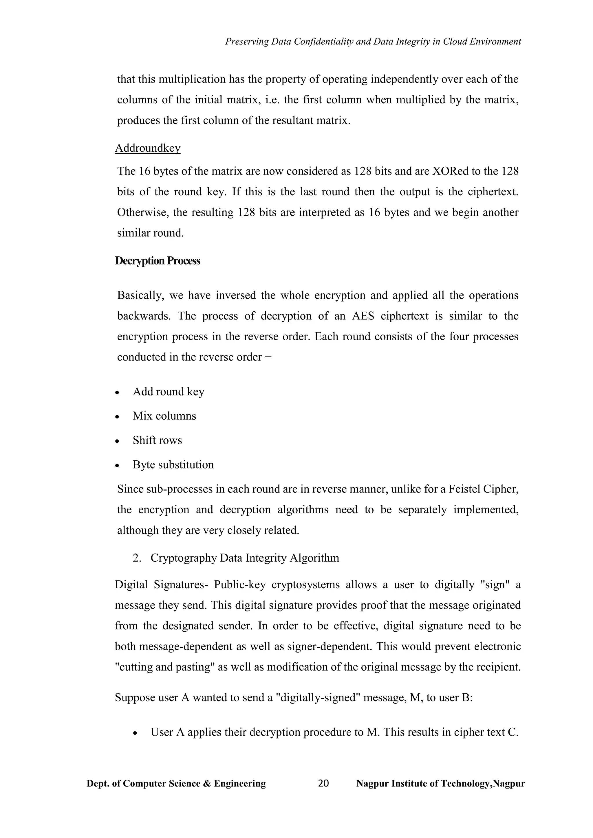 Preserving Data Confidentiality and Data Integrity in Cloud Environment
Dept. of Computer Science & Engineering 20 Nagpur Institute of Technology,Nagpur
that this multiplication has the property of operating independently over each of the
columns of the initial matrix, i.e. the first column when multiplied by the matrix,
produces the first column of the resultant matrix.
Addroundkey
The 16 bytes of the matrix are now considered as 128 bits and are XORed to the 128
bits of the round key. If this is the last round then the output is the ciphertext.
Otherwise, the resulting 128 bits are interpreted as 16 bytes and we begin another
similar round.
DecryptionProcess
Basically, we have inversed the whole encryption and applied all the operations
backwards. The process of decryption of an AES ciphertext is similar to the
encryption process in the reverse order. Each round consists of the four processes
conducted in the reverse order −
• Add round key
• Mix columns
• Shift rows
• Byte substitution
Since sub-processes in each round are in reverse manner, unlike for a Feistel Cipher,
the encryption and decryption algorithms need to be separately implemented,
although they are very closely related.
2. Cryptography Data Integrity Algorithm
Digital Signatures- Public-key cryptosystems allows a user to digitally "sign" a
message they send. This digital signature provides proof that the message originated
from the designated sender. In order to be effective, digital signature need to be
both message-dependent as well as signer-dependent. This would prevent electronic
"cutting and pasting" as well as modification of the original message by the recipient.
Suppose user A wanted to send a "digitally-signed" message, M, to user B:
• User A applies their decryption procedure to M. This results in cipher text C.
 