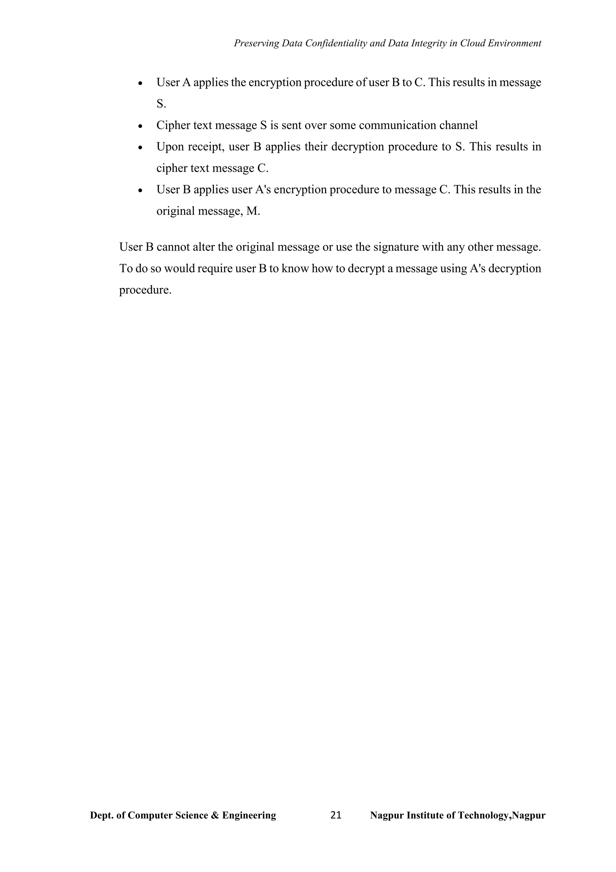 Preserving Data Confidentiality and Data Integrity in Cloud Environment
Dept. of Computer Science & Engineering 21 Nagpur Institute of Technology,Nagpur
• User A applies the encryption procedure of user B to C. This results in message
S.
• Cipher text message S is sent over some communication channel
• Upon receipt, user B applies their decryption procedure to S. This results in
cipher text message C.
• User B applies user A's encryption procedure to message C. This results in the
original message, M.
User B cannot alter the original message or use the signature with any other message.
To do so would require user B to know how to decrypt a message using A's decryption
procedure.
 