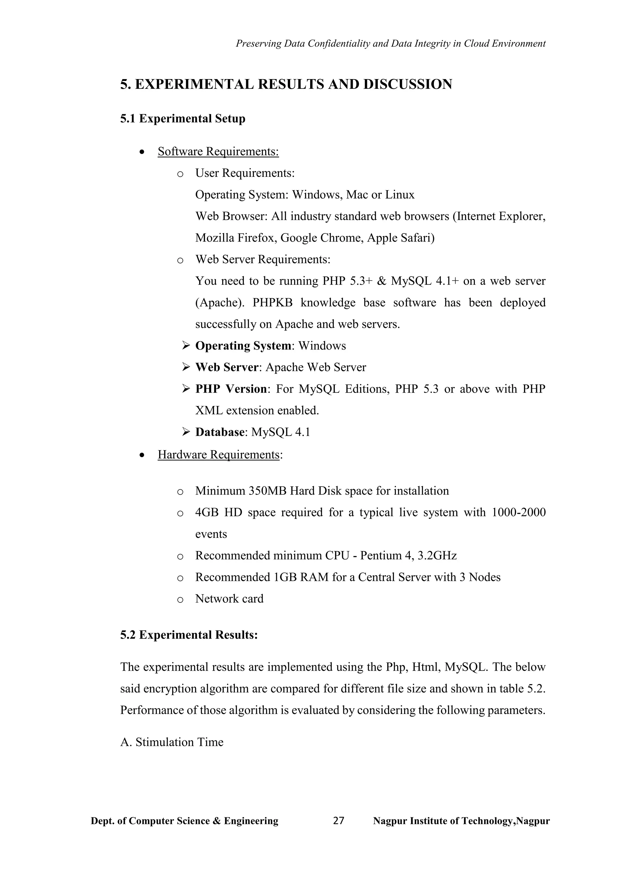 Preserving Data Confidentiality and Data Integrity in Cloud Environment
Dept. of Computer Science & Engineering 27 Nagpur Institute of Technology,Nagpur
5. EXPERIMENTAL RESULTS AND DISCUSSION
5.1 Experimental Setup
• Software Requirements:
o User Requirements:
Operating System: Windows, Mac or Linux
Web Browser: All industry standard web browsers (Internet Explorer,
Mozilla Firefox, Google Chrome, Apple Safari)
o Web Server Requirements:
You need to be running PHP 5.3+ & MySQL 4.1+ on a web server
(Apache). PHPKB knowledge base software has been deployed
successfully on Apache and web servers.
➢ Operating System: Windows
➢ Web Server: Apache Web Server
➢ PHP Version: For MySQL Editions, PHP 5.3 or above with PHP
XML extension enabled.
➢ Database: MySQL 4.1
• Hardware Requirements:
o Minimum 350MB Hard Disk space for installation
o 4GB HD space required for a typical live system with 1000-2000
events
o Recommended minimum CPU - Pentium 4, 3.2GHz
o Recommended 1GB RAM for a Central Server with 3 Nodes
o Network card
5.2 Experimental Results:
The experimental results are implemented using the Php, Html, MySQL. The below
said encryption algorithm are compared for different file size and shown in table 5.2.
Performance of those algorithm is evaluated by considering the following parameters.
A. Stimulation Time
 
