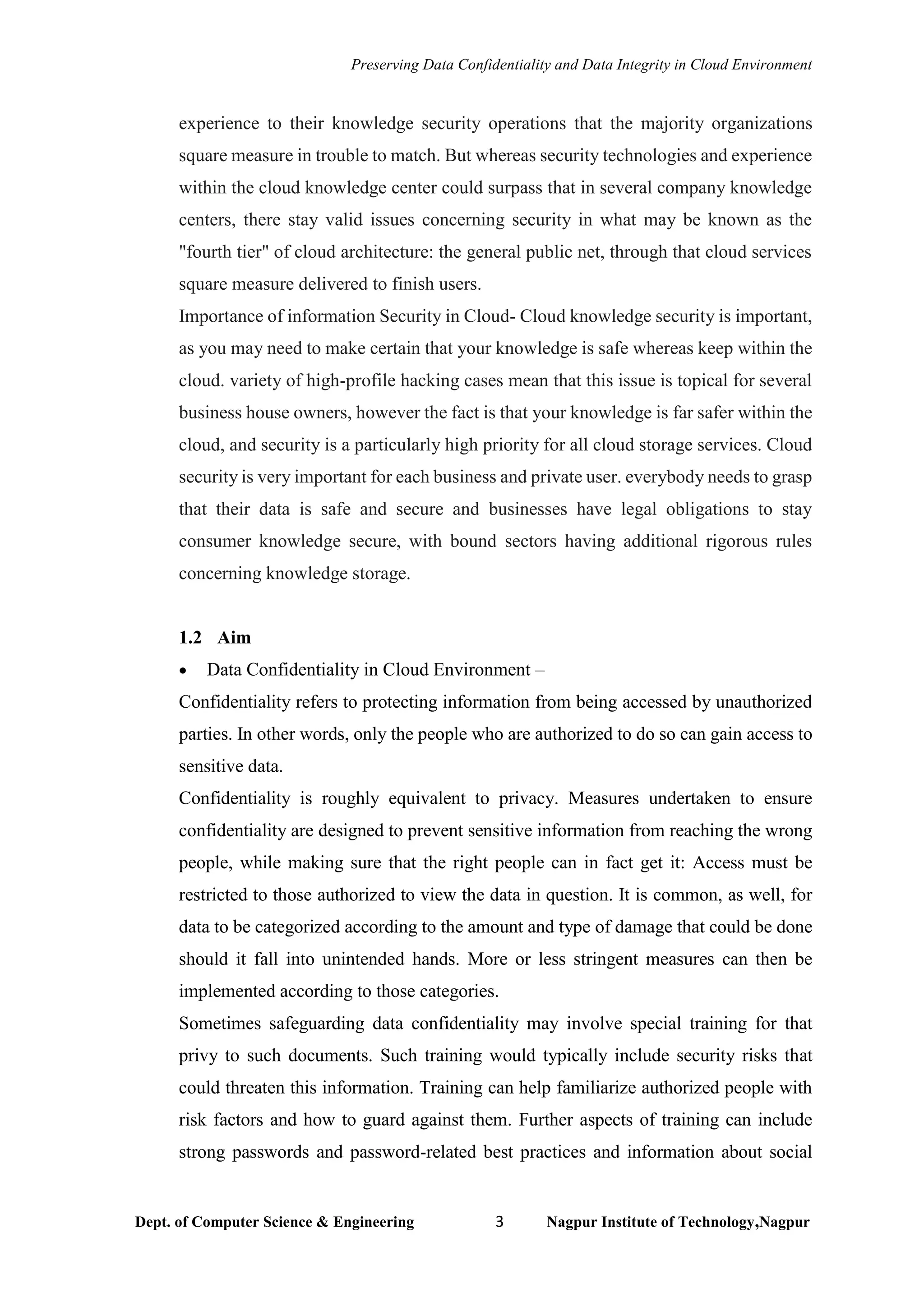 Preserving Data Confidentiality and Data Integrity in Cloud Environment
Dept. of Computer Science & Engineering 3 Nagpur Institute of Technology,Nagpur
experience to their knowledge security operations that the majority organizations
square measure in trouble to match. But whereas security technologies and experience
within the cloud knowledge center could surpass that in several company knowledge
centers, there stay valid issues concerning security in what may be known as the
"fourth tier" of cloud architecture: the general public net, through that cloud services
square measure delivered to finish users.
Importance of information Security in Cloud- Cloud knowledge security is important,
as you may need to make certain that your knowledge is safe whereas keep within the
cloud. variety of high-profile hacking cases mean that this issue is topical for several
business house owners, however the fact is that your knowledge is far safer within the
cloud, and security is a particularly high priority for all cloud storage services. Cloud
security is very important for each business and private user. everybody needs to grasp
that their data is safe and secure and businesses have legal obligations to stay
consumer knowledge secure, with bound sectors having additional rigorous rules
concerning knowledge storage.
1.2 Aim
• Data Confidentiality in Cloud Environment –
Confidentiality refers to protecting information from being accessed by unauthorized
parties. In other words, only the people who are authorized to do so can gain access to
sensitive data.
Confidentiality is roughly equivalent to privacy. Measures undertaken to ensure
confidentiality are designed to prevent sensitive information from reaching the wrong
people, while making sure that the right people can in fact get it: Access must be
restricted to those authorized to view the data in question. It is common, as well, for
data to be categorized according to the amount and type of damage that could be done
should it fall into unintended hands. More or less stringent measures can then be
implemented according to those categories.
Sometimes safeguarding data confidentiality may involve special training for that
privy to such documents. Such training would typically include security risks that
could threaten this information. Training can help familiarize authorized people with
risk factors and how to guard against them. Further aspects of training can include
strong passwords and password-related best practices and information about social
 