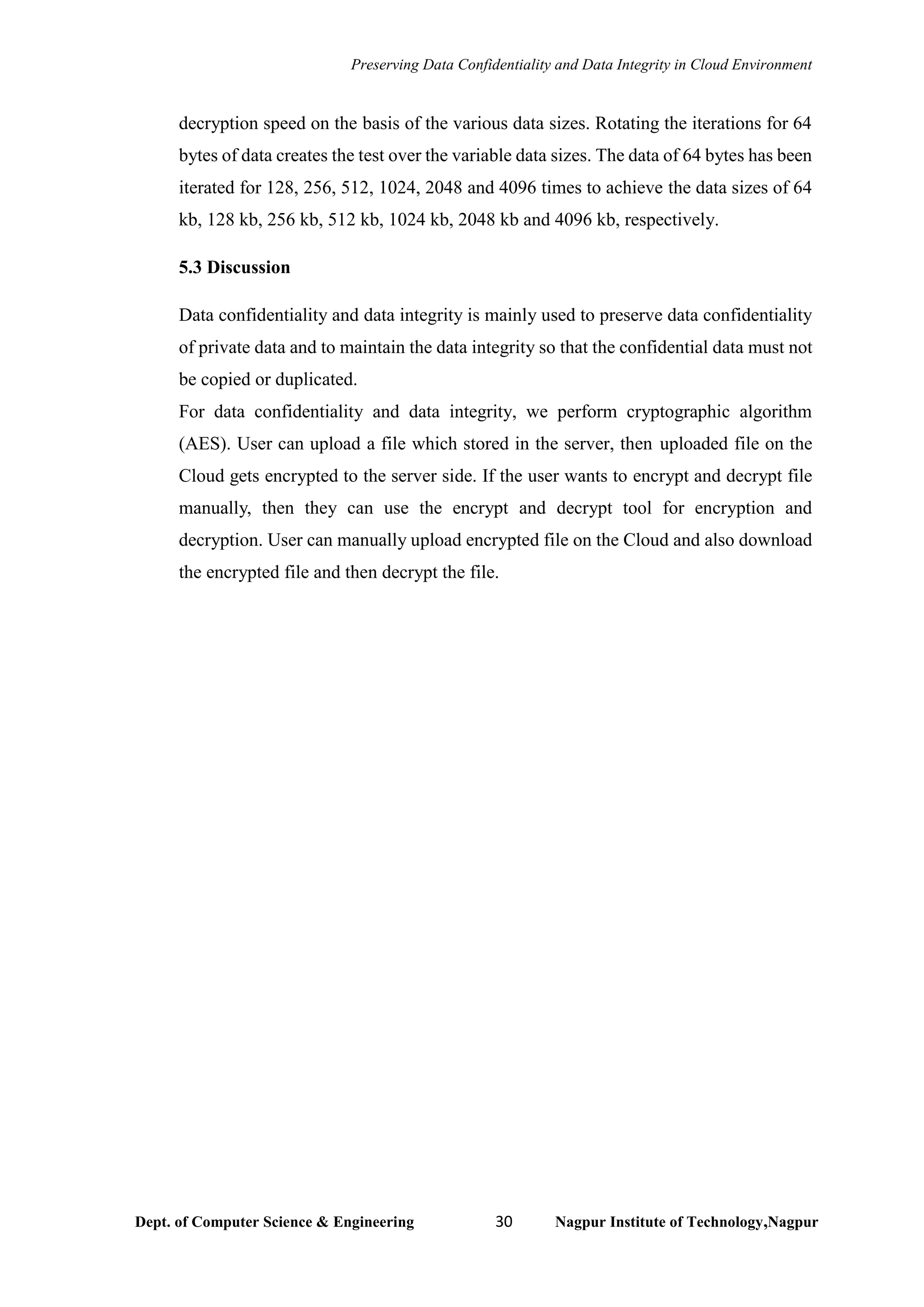 Preserving Data Confidentiality and Data Integrity in Cloud Environment
Dept. of Computer Science & Engineering 30 Nagpur Institute of Technology,Nagpur
decryption speed on the basis of the various data sizes. Rotating the iterations for 64
bytes of data creates the test over the variable data sizes. The data of 64 bytes has been
iterated for 128, 256, 512, 1024, 2048 and 4096 times to achieve the data sizes of 64
kb, 128 kb, 256 kb, 512 kb, 1024 kb, 2048 kb and 4096 kb, respectively.
5.3 Discussion
Data confidentiality and data integrity is mainly used to preserve data confidentiality
of private data and to maintain the data integrity so that the confidential data must not
be copied or duplicated.
For data confidentiality and data integrity, we perform cryptographic algorithm
(AES). User can upload a file which stored in the server, then uploaded file on the
Cloud gets encrypted to the server side. If the user wants to encrypt and decrypt file
manually, then they can use the encrypt and decrypt tool for encryption and
decryption. User can manually upload encrypted file on the Cloud and also download
the encrypted file and then decrypt the file.
 