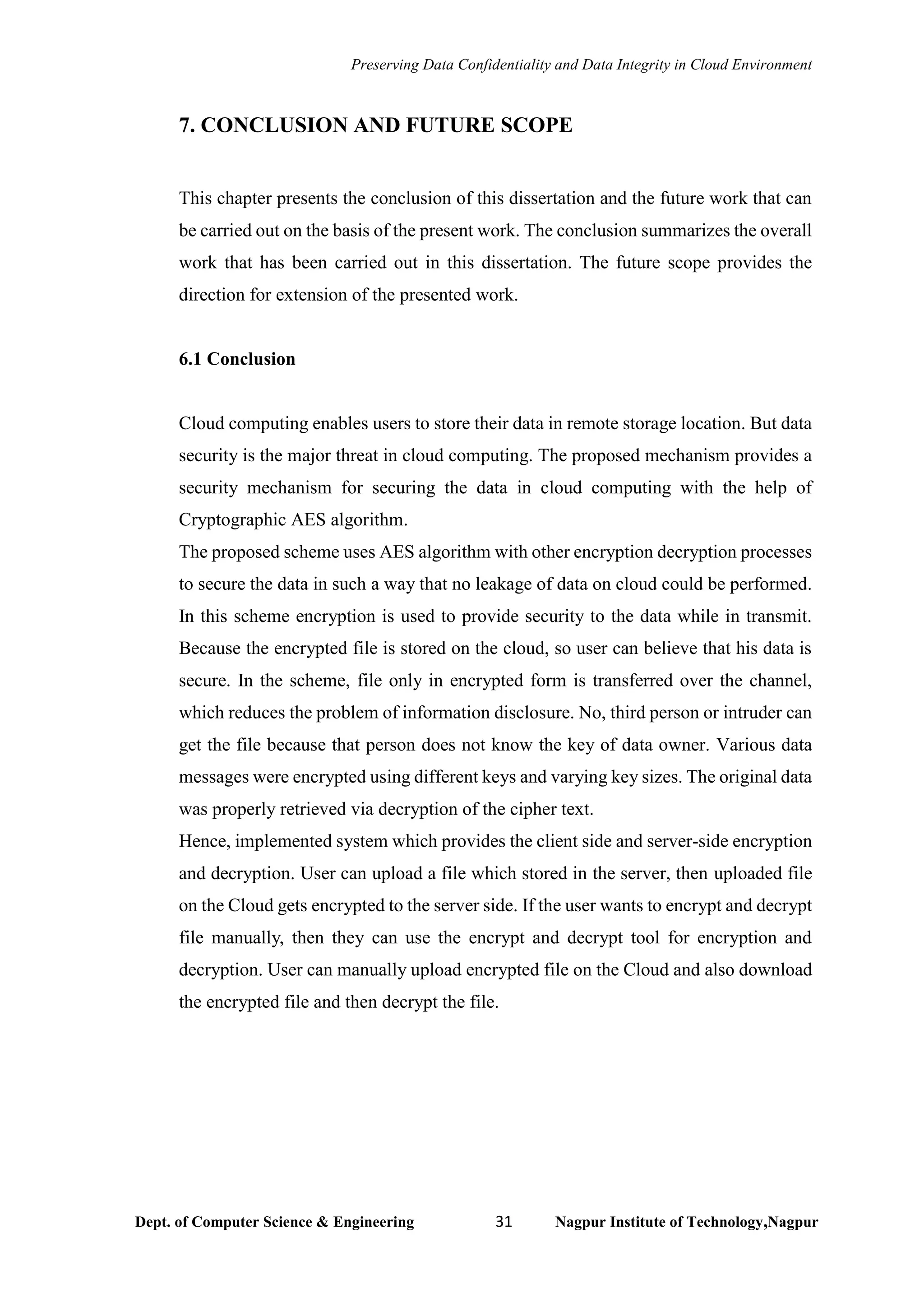 Preserving Data Confidentiality and Data Integrity in Cloud Environment
Dept. of Computer Science & Engineering 31 Nagpur Institute of Technology,Nagpur
7. CONCLUSION AND FUTURE SCOPE
This chapter presents the conclusion of this dissertation and the future work that can
be carried out on the basis of the present work. The conclusion summarizes the overall
work that has been carried out in this dissertation. The future scope provides the
direction for extension of the presented work.
6.1 Conclusion
Cloud computing enables users to store their data in remote storage location. But data
security is the major threat in cloud computing. The proposed mechanism provides a
security mechanism for securing the data in cloud computing with the help of
Cryptographic AES algorithm.
The proposed scheme uses AES algorithm with other encryption decryption processes
to secure the data in such a way that no leakage of data on cloud could be performed.
In this scheme encryption is used to provide security to the data while in transmit.
Because the encrypted file is stored on the cloud, so user can believe that his data is
secure. In the scheme, file only in encrypted form is transferred over the channel,
which reduces the problem of information disclosure. No, third person or intruder can
get the file because that person does not know the key of data owner. Various data
messages were encrypted using different keys and varying key sizes. The original data
was properly retrieved via decryption of the cipher text.
Hence, implemented system which provides the client side and server-side encryption
and decryption. User can upload a file which stored in the server, then uploaded file
on the Cloud gets encrypted to the server side. If the user wants to encrypt and decrypt
file manually, then they can use the encrypt and decrypt tool for encryption and
decryption. User can manually upload encrypted file on the Cloud and also download
the encrypted file and then decrypt the file.
 