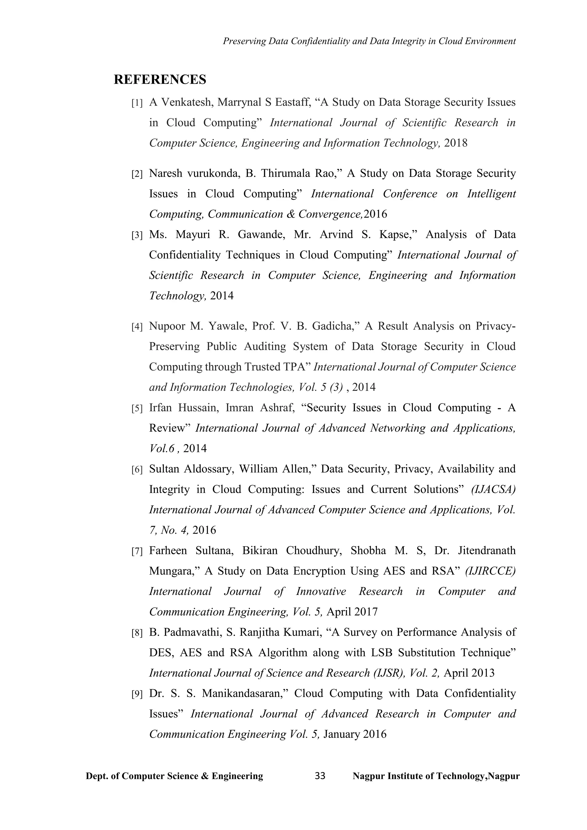Preserving Data Confidentiality and Data Integrity in Cloud Environment
Dept. of Computer Science & Engineering 33 Nagpur Institute of Technology,Nagpur
REFERENCES
[1] A Venkatesh, Marrynal S Eastaff, “A Study on Data Storage Security Issues
in Cloud Computing” International Journal of Scientific Research in
Computer Science, Engineering and Information Technology, 2018
[2] Naresh vurukonda, B. Thirumala Rao,” A Study on Data Storage Security
Issues in Cloud Computing” International Conference on Intelligent
Computing, Communication & Convergence,2016
[3] Ms. Mayuri R. Gawande, Mr. Arvind S. Kapse,” Analysis of Data
Confidentiality Techniques in Cloud Computing” International Journal of
Scientific Research in Computer Science, Engineering and Information
Technology, 2014
[4] Nupoor M. Yawale, Prof. V. B. Gadicha,” A Result Analysis on Privacy-
Preserving Public Auditing System of Data Storage Security in Cloud
Computing through Trusted TPA” International Journal of Computer Science
and Information Technologies, Vol. 5 (3) , 2014
[5] Irfan Hussain, Imran Ashraf, “Security Issues in Cloud Computing - A
Review” International Journal of Advanced Networking and Applications,
Vol.6 , 2014
[6] Sultan Aldossary, William Allen,” Data Security, Privacy, Availability and
Integrity in Cloud Computing: Issues and Current Solutions” (IJACSA)
International Journal of Advanced Computer Science and Applications, Vol.
7, No. 4, 2016
[7] Farheen Sultana, Bikiran Choudhury, Shobha M. S, Dr. Jitendranath
Mungara,” A Study on Data Encryption Using AES and RSA” (IJIRCCE)
International Journal of Innovative Research in Computer and
Communication Engineering, Vol. 5, April 2017
[8] B. Padmavathi, S. Ranjitha Kumari, “A Survey on Performance Analysis of
DES, AES and RSA Algorithm along with LSB Substitution Technique”
International Journal of Science and Research (IJSR), Vol. 2, April 2013
[9] Dr. S. S. Manikandasaran,” Cloud Computing with Data Confidentiality
Issues” International Journal of Advanced Research in Computer and
Communication Engineering Vol. 5, January 2016
 
