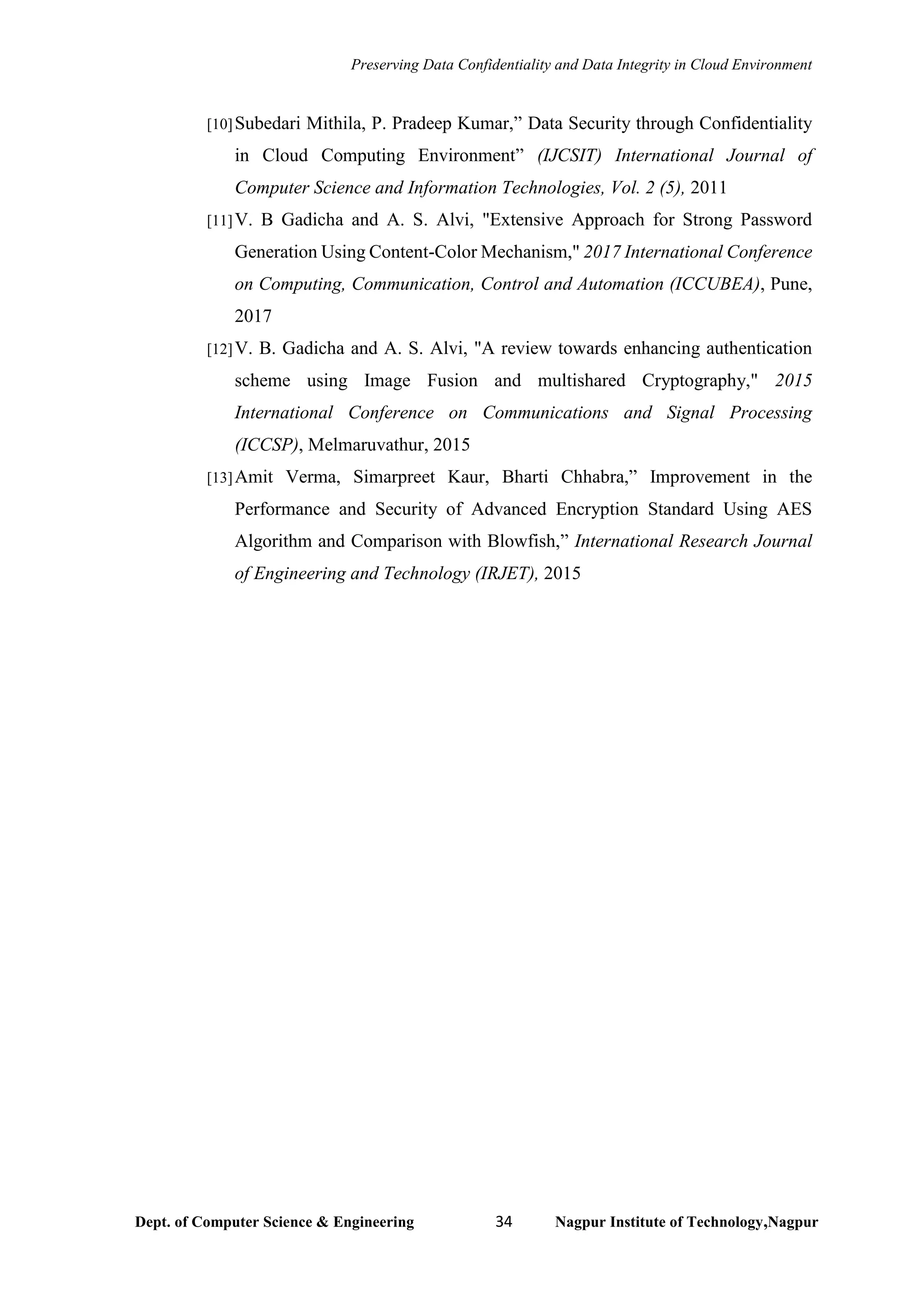 Preserving Data Confidentiality and Data Integrity in Cloud Environment
Dept. of Computer Science & Engineering 34 Nagpur Institute of Technology,Nagpur
[10]Subedari Mithila, P. Pradeep Kumar,” Data Security through Confidentiality
in Cloud Computing Environment” (IJCSIT) International Journal of
Computer Science and Information Technologies, Vol. 2 (5), 2011
[11]V. B Gadicha and A. S. Alvi, "Extensive Approach for Strong Password
Generation Using Content-Color Mechanism," 2017 International Conference
on Computing, Communication, Control and Automation (ICCUBEA), Pune,
2017
[12]V. B. Gadicha and A. S. Alvi, "A review towards enhancing authentication
scheme using Image Fusion and multishared Cryptography," 2015
International Conference on Communications and Signal Processing
(ICCSP), Melmaruvathur, 2015
[13]Amit Verma, Simarpreet Kaur, Bharti Chhabra,” Improvement in the
Performance and Security of Advanced Encryption Standard Using AES
Algorithm and Comparison with Blowfish,” International Research Journal
of Engineering and Technology (IRJET), 2015
 