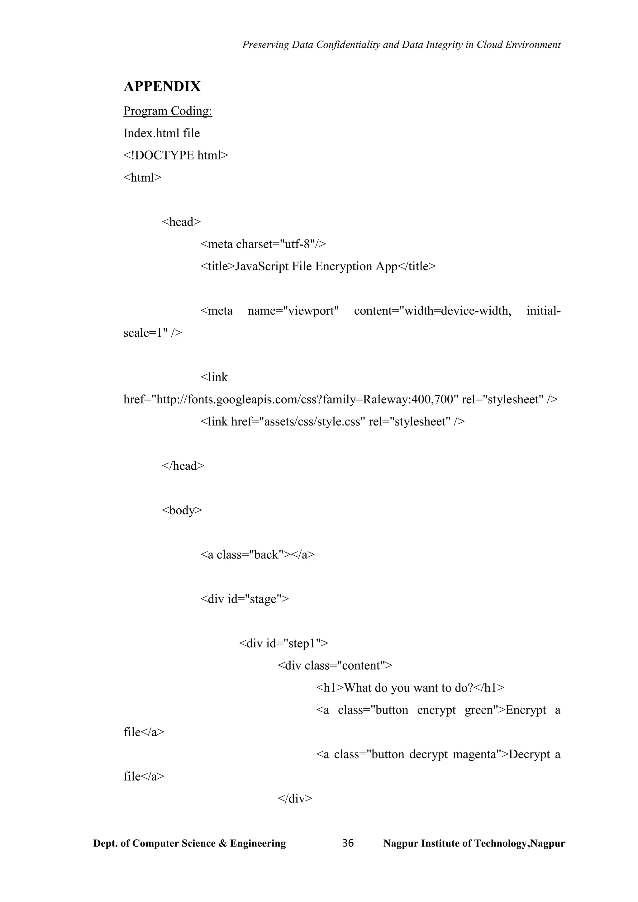 Preserving Data Confidentiality and Data Integrity in Cloud Environment
Dept. of Computer Science & Engineering 36 Nagpur Institute of Technology,Nagpur
APPENDIX
Program Coding:
Index.html file
<!DOCTYPE html>
<html>
<head>
<meta charset="utf-8"/>
<title>JavaScript File Encryption App</title>
<meta name="viewport" content="width=device-width, initial-
scale=1" />
<link
href="http://fonts.googleapis.com/css?family=Raleway:400,700" rel="stylesheet" />
<link href="assets/css/style.css" rel="stylesheet" />
</head>
<body>
<a class="back"></a>
<div id="stage">
<div id="step1">
<div class="content">
<h1>What do you want to do?</h1>
<a class="button encrypt green">Encrypt a
file</a>
<a class="button decrypt magenta">Decrypt a
file</a>
</div>
 