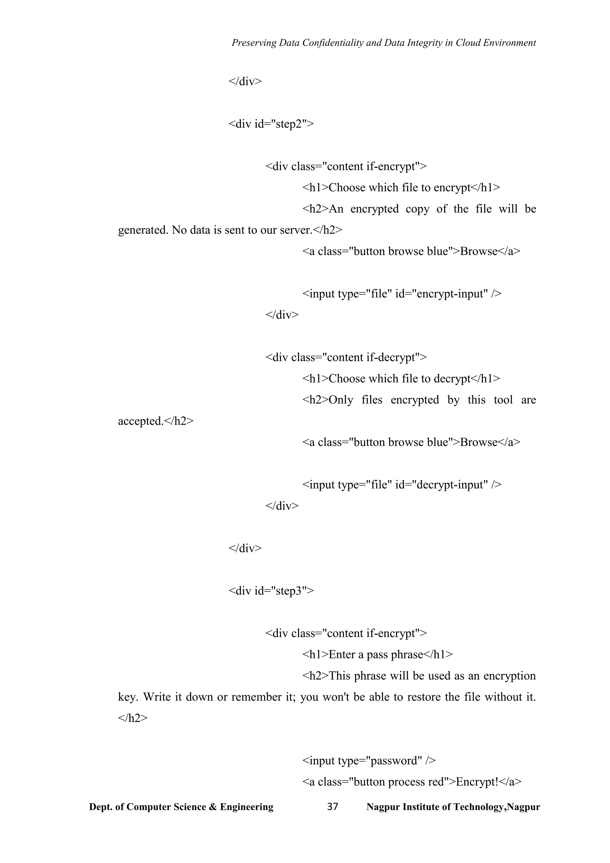 Preserving Data Confidentiality and Data Integrity in Cloud Environment
Dept. of Computer Science & Engineering 37 Nagpur Institute of Technology,Nagpur
</div>
<div id="step2">
<div class="content if-encrypt">
<h1>Choose which file to encrypt</h1>
<h2>An encrypted copy of the file will be
generated. No data is sent to our server.</h2>
<a class="button browse blue">Browse</a>
<input type="file" id="encrypt-input" />
</div>
<div class="content if-decrypt">
<h1>Choose which file to decrypt</h1>
<h2>Only files encrypted by this tool are
accepted.</h2>
<a class="button browse blue">Browse</a>
<input type="file" id="decrypt-input" />
</div>
</div>
<div id="step3">
<div class="content if-encrypt">
<h1>Enter a pass phrase</h1>
<h2>This phrase will be used as an encryption
key. Write it down or remember it; you won't be able to restore the file without it.
</h2>
<input type="password" />
<a class="button process red">Encrypt!</a>
 