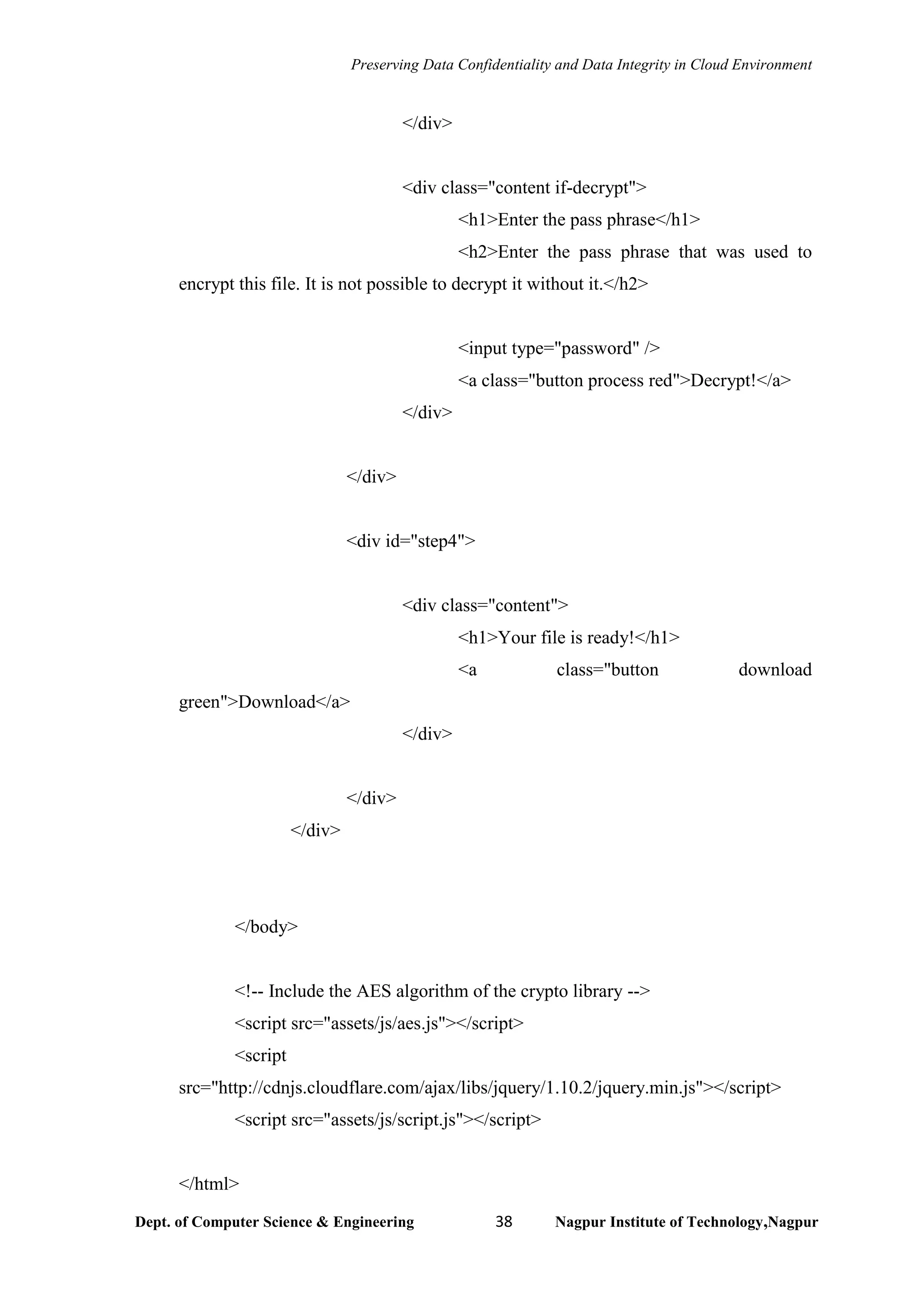 Preserving Data Confidentiality and Data Integrity in Cloud Environment
Dept. of Computer Science & Engineering 38 Nagpur Institute of Technology,Nagpur
</div>
<div class="content if-decrypt">
<h1>Enter the pass phrase</h1>
<h2>Enter the pass phrase that was used to
encrypt this file. It is not possible to decrypt it without it.</h2>
<input type="password" />
<a class="button process red">Decrypt!</a>
</div>
</div>
<div id="step4">
<div class="content">
<h1>Your file is ready!</h1>
<a class="button download
green">Download</a>
</div>
</div>
</div>
</body>
<!-- Include the AES algorithm of the crypto library -->
<script src="assets/js/aes.js"></script>
<script
src="http://cdnjs.cloudflare.com/ajax/libs/jquery/1.10.2/jquery.min.js"></script>
<script src="assets/js/script.js"></script>
</html>
 