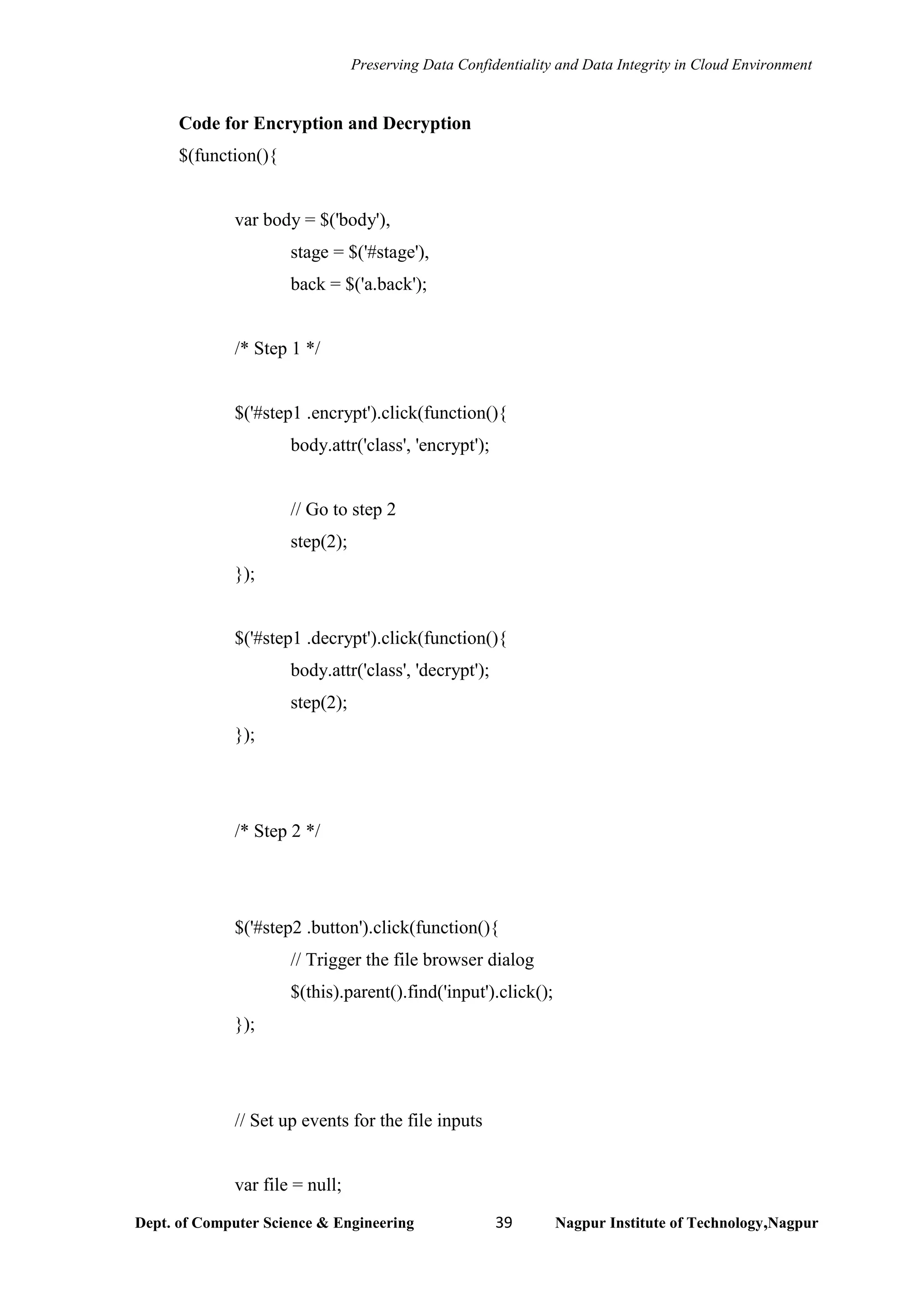 Preserving Data Confidentiality and Data Integrity in Cloud Environment
Dept. of Computer Science & Engineering 39 Nagpur Institute of Technology,Nagpur
Code for Encryption and Decryption
$(function(){
var body = $('body'),
stage = $('#stage'),
back = $('a.back');
/* Step 1 */
$('#step1 .encrypt').click(function(){
body.attr('class', 'encrypt');
// Go to step 2
step(2);
});
$('#step1 .decrypt').click(function(){
body.attr('class', 'decrypt');
step(2);
});
/* Step 2 */
$('#step2 .button').click(function(){
// Trigger the file browser dialog
$(this).parent().find('input').click();
});
// Set up events for the file inputs
var file = null;
 