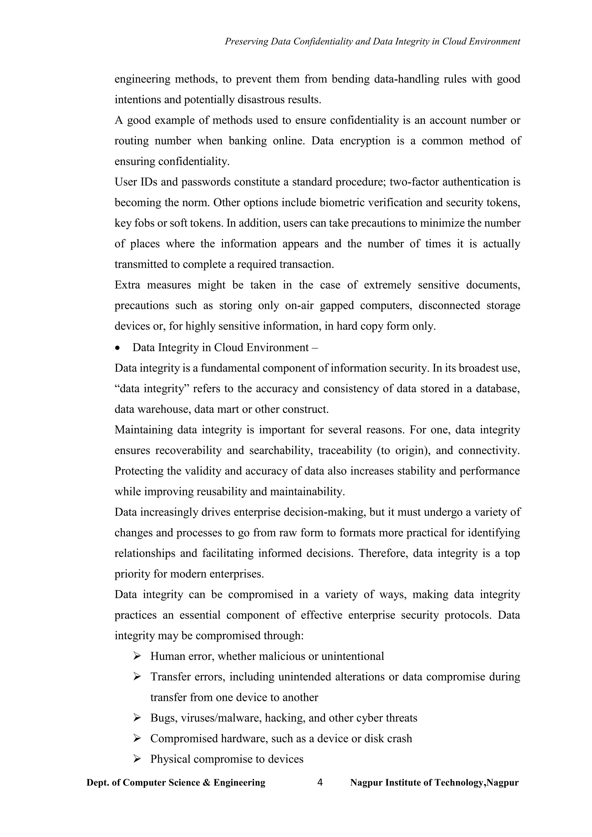 Preserving Data Confidentiality and Data Integrity in Cloud Environment
Dept. of Computer Science & Engineering 4 Nagpur Institute of Technology,Nagpur
engineering methods, to prevent them from bending data-handling rules with good
intentions and potentially disastrous results.
A good example of methods used to ensure confidentiality is an account number or
routing number when banking online. Data encryption is a common method of
ensuring confidentiality.
User IDs and passwords constitute a standard procedure; two-factor authentication is
becoming the norm. Other options include biometric verification and security tokens,
key fobs or soft tokens. In addition, users can take precautions to minimize the number
of places where the information appears and the number of times it is actually
transmitted to complete a required transaction.
Extra measures might be taken in the case of extremely sensitive documents,
precautions such as storing only on-air gapped computers, disconnected storage
devices or, for highly sensitive information, in hard copy form only.
• Data Integrity in Cloud Environment –
Data integrity is a fundamental component of information security. In its broadest use,
“data integrity” refers to the accuracy and consistency of data stored in a database,
data warehouse, data mart or other construct.
Maintaining data integrity is important for several reasons. For one, data integrity
ensures recoverability and searchability, traceability (to origin), and connectivity.
Protecting the validity and accuracy of data also increases stability and performance
while improving reusability and maintainability.
Data increasingly drives enterprise decision-making, but it must undergo a variety of
changes and processes to go from raw form to formats more practical for identifying
relationships and facilitating informed decisions. Therefore, data integrity is a top
priority for modern enterprises.
Data integrity can be compromised in a variety of ways, making data integrity
practices an essential component of effective enterprise security protocols. Data
integrity may be compromised through:
➢ Human error, whether malicious or unintentional
➢ Transfer errors, including unintended alterations or data compromise during
transfer from one device to another
➢ Bugs, viruses/malware, hacking, and other cyber threats
➢ Compromised hardware, such as a device or disk crash
➢ Physical compromise to devices
 
