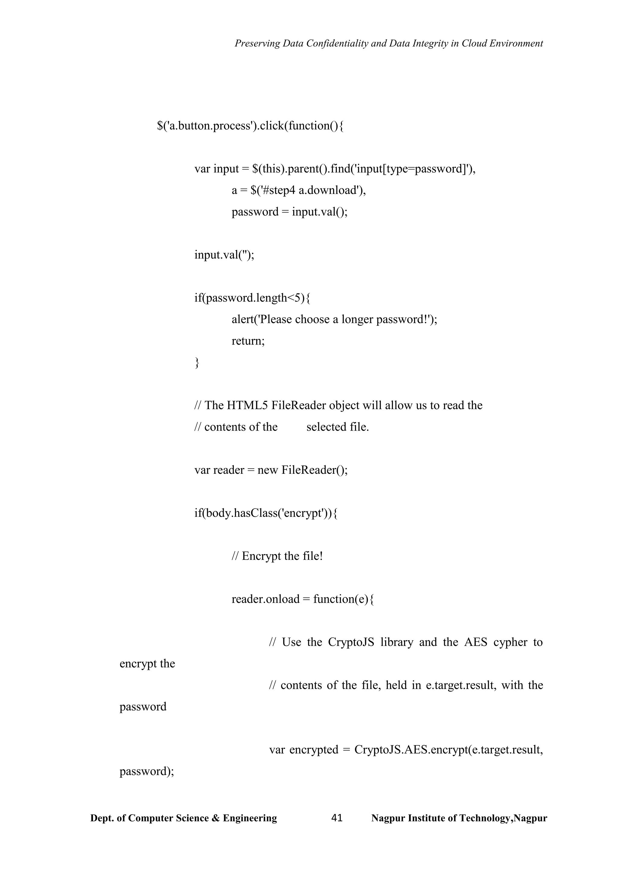 Preserving Data Confidentiality and Data Integrity in Cloud Environment
Dept. of Computer Science & Engineering 41 Nagpur Institute of Technology,Nagpur
$('a.button.process').click(function(){
var input = $(this).parent().find('input[type=password]'),
a = $('#step4 a.download'),
password = input.val();
input.val('');
if(password.length<5){
alert('Please choose a longer password!');
return;
}
// The HTML5 FileReader object will allow us to read the
// contents of the selected file.
var reader = new FileReader();
if(body.hasClass('encrypt')){
// Encrypt the file!
reader.onload = function(e){
// Use the CryptoJS library and the AES cypher to
encrypt the
// contents of the file, held in e.target.result, with the
password
var encrypted = CryptoJS.AES.encrypt(e.target.result,
password);
 