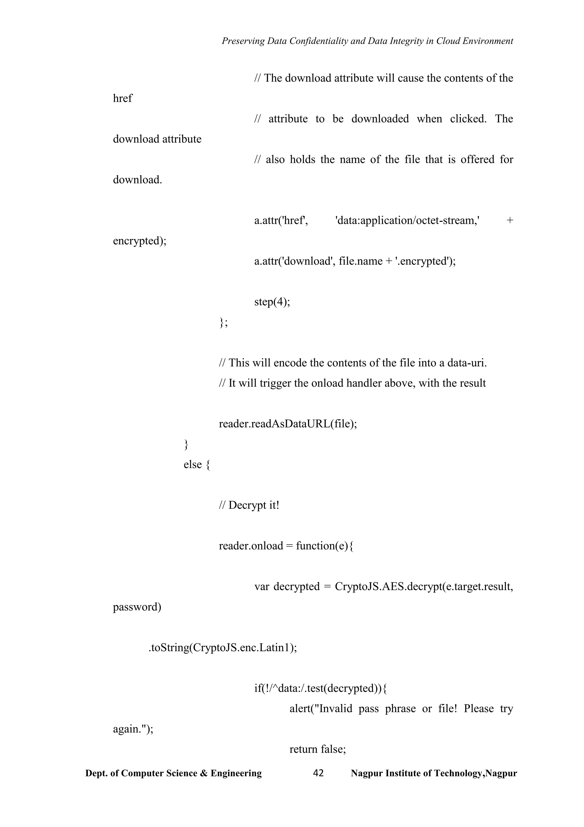 Preserving Data Confidentiality and Data Integrity in Cloud Environment
Dept. of Computer Science & Engineering 42 Nagpur Institute of Technology,Nagpur
// The download attribute will cause the contents of the
href
// attribute to be downloaded when clicked. The
download attribute
// also holds the name of the file that is offered for
download.
a.attr('href', 'data:application/octet-stream,' +
encrypted);
a.attr('download', file.name + '.encrypted');
step(4);
};
// This will encode the contents of the file into a data-uri.
// It will trigger the onload handler above, with the result
reader.readAsDataURL(file);
}
else {
// Decrypt it!
reader.onload = function(e){
var decrypted = CryptoJS.AES.decrypt(e.target.result,
password)
.toString(CryptoJS.enc.Latin1);
if(!/^data:/.test(decrypted)){
alert("Invalid pass phrase or file! Please try
again.");
return false;
 