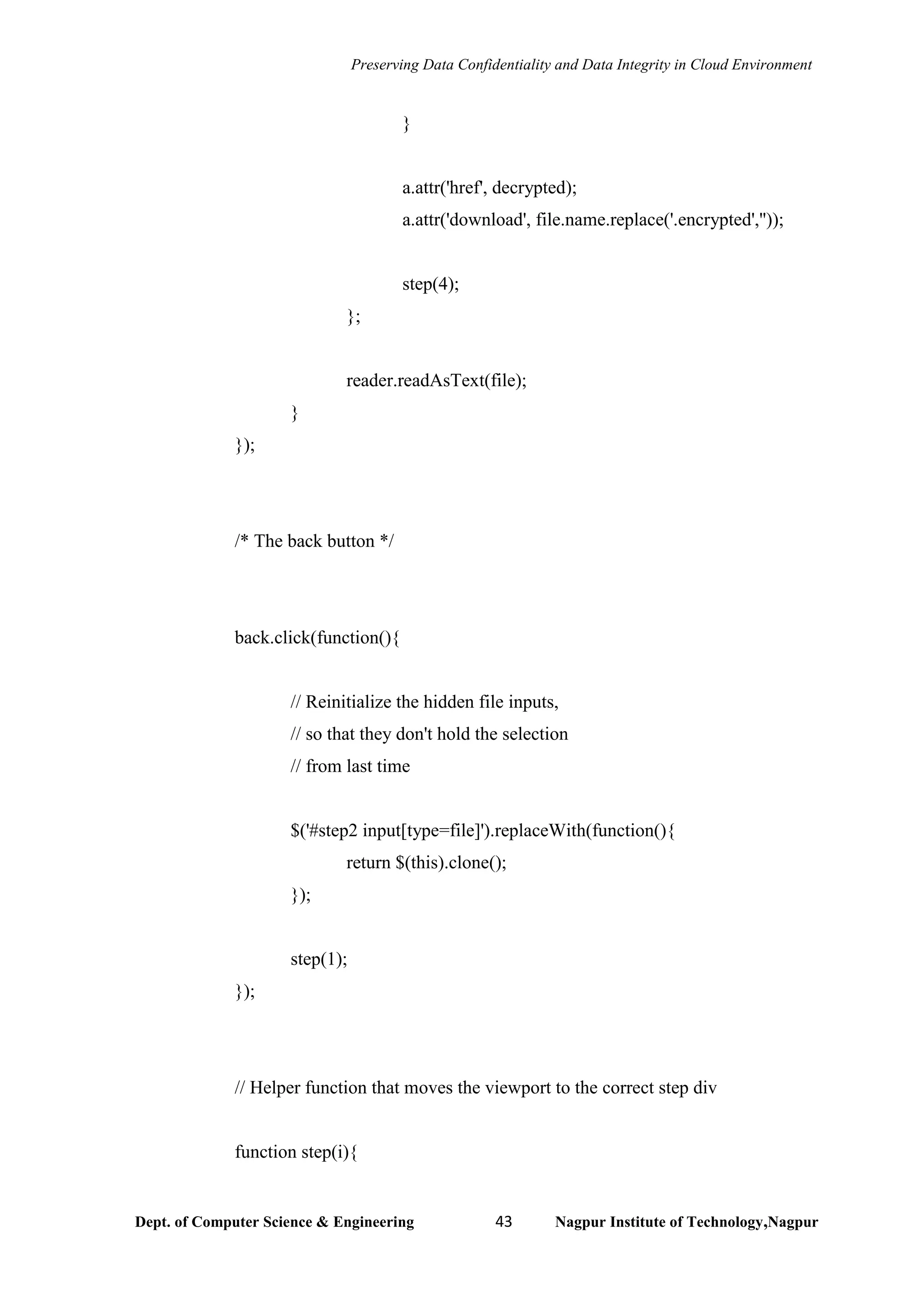 Preserving Data Confidentiality and Data Integrity in Cloud Environment
Dept. of Computer Science & Engineering 43 Nagpur Institute of Technology,Nagpur
}
a.attr('href', decrypted);
a.attr('download', file.name.replace('.encrypted',''));
step(4);
};
reader.readAsText(file);
}
});
/* The back button */
back.click(function(){
// Reinitialize the hidden file inputs,
// so that they don't hold the selection
// from last time
$('#step2 input[type=file]').replaceWith(function(){
return $(this).clone();
});
step(1);
});
// Helper function that moves the viewport to the correct step div
function step(i){
 