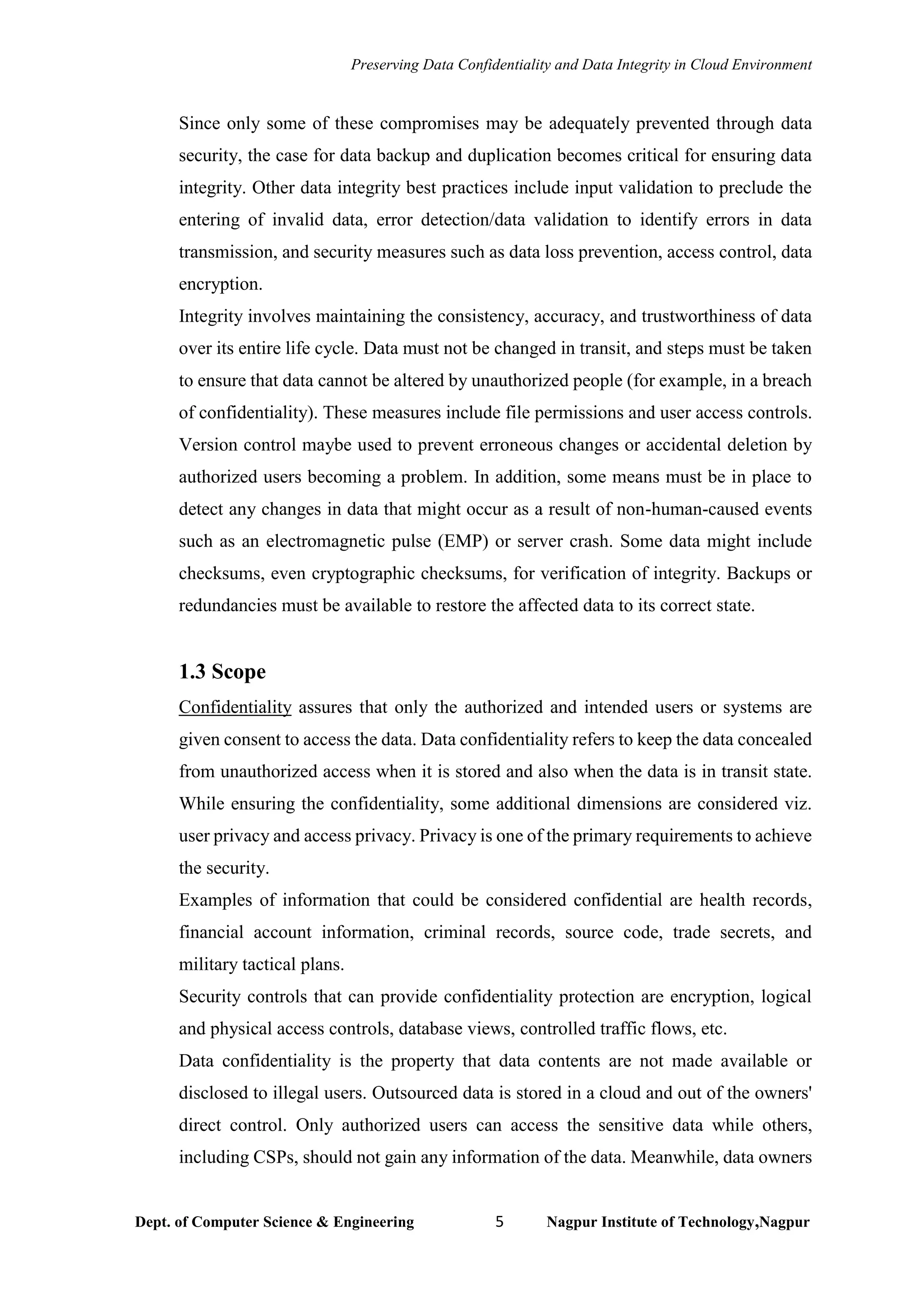 Preserving Data Confidentiality and Data Integrity in Cloud Environment
Dept. of Computer Science & Engineering 5 Nagpur Institute of Technology,Nagpur
Since only some of these compromises may be adequately prevented through data
security, the case for data backup and duplication becomes critical for ensuring data
integrity. Other data integrity best practices include input validation to preclude the
entering of invalid data, error detection/data validation to identify errors in data
transmission, and security measures such as data loss prevention, access control, data
encryption.
Integrity involves maintaining the consistency, accuracy, and trustworthiness of data
over its entire life cycle. Data must not be changed in transit, and steps must be taken
to ensure that data cannot be altered by unauthorized people (for example, in a breach
of confidentiality). These measures include file permissions and user access controls.
Version control maybe used to prevent erroneous changes or accidental deletion by
authorized users becoming a problem. In addition, some means must be in place to
detect any changes in data that might occur as a result of non-human-caused events
such as an electromagnetic pulse (EMP) or server crash. Some data might include
checksums, even cryptographic checksums, for verification of integrity. Backups or
redundancies must be available to restore the affected data to its correct state.
1.3 Scope
Confidentiality assures that only the authorized and intended users or systems are
given consent to access the data. Data confidentiality refers to keep the data concealed
from unauthorized access when it is stored and also when the data is in transit state.
While ensuring the confidentiality, some additional dimensions are considered viz.
user privacy and access privacy. Privacy is one of the primary requirements to achieve
the security.
Examples of information that could be considered confidential are health records,
financial account information, criminal records, source code, trade secrets, and
military tactical plans.
Security controls that can provide confidentiality protection are encryption, logical
and physical access controls, database views, controlled traffic flows, etc.
Data confidentiality is the property that data contents are not made available or
disclosed to illegal users. Outsourced data is stored in a cloud and out of the owners'
direct control. Only authorized users can access the sensitive data while others,
including CSPs, should not gain any information of the data. Meanwhile, data owners
 