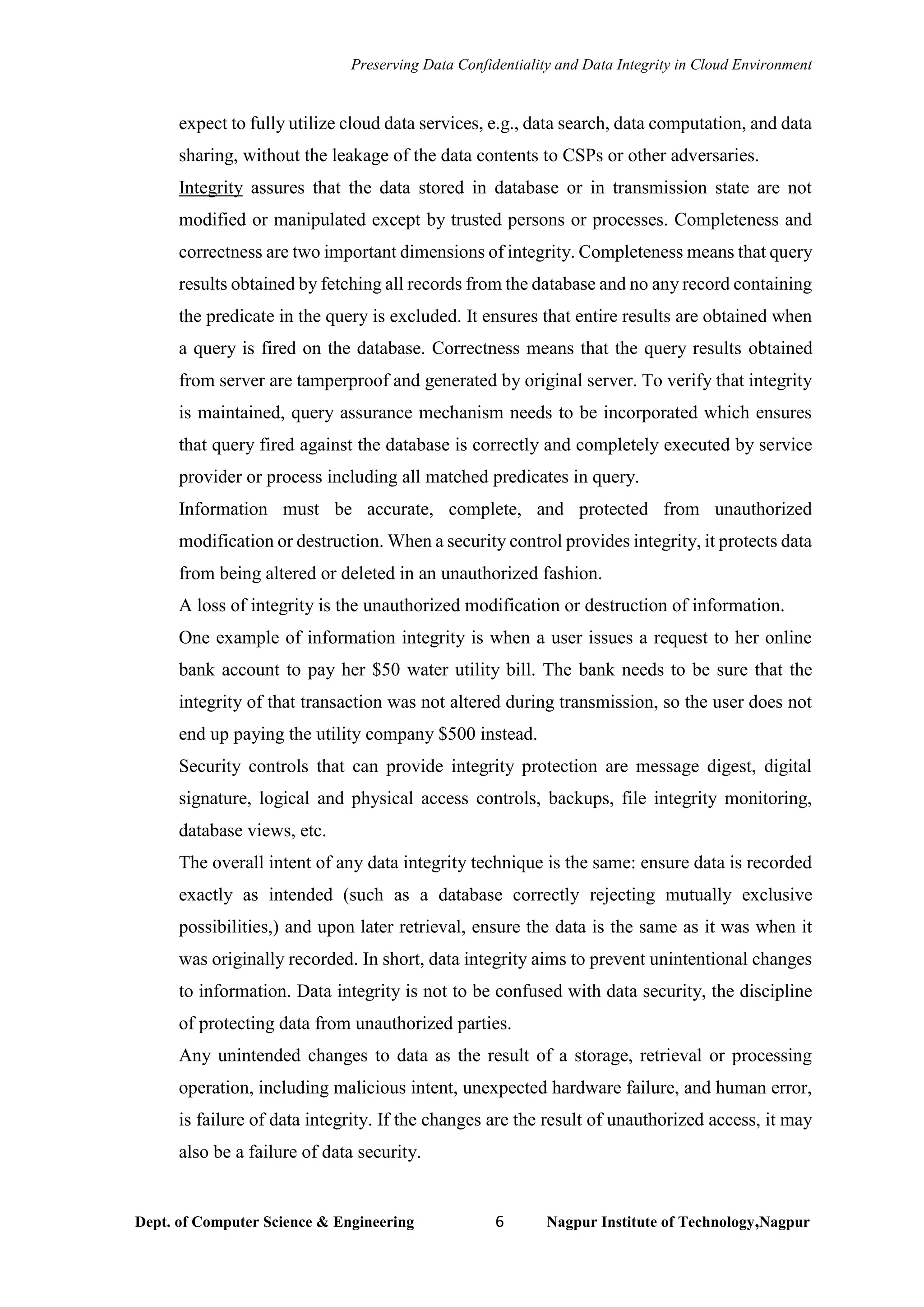 Preserving Data Confidentiality and Data Integrity in Cloud Environment
Dept. of Computer Science & Engineering 6 Nagpur Institute of Technology,Nagpur
expect to fully utilize cloud data services, e.g., data search, data computation, and data
sharing, without the leakage of the data contents to CSPs or other adversaries.
Integrity assures that the data stored in database or in transmission state are not
modified or manipulated except by trusted persons or processes. Completeness and
correctness are two important dimensions of integrity. Completeness means that query
results obtained by fetching all records from the database and no any record containing
the predicate in the query is excluded. It ensures that entire results are obtained when
a query is fired on the database. Correctness means that the query results obtained
from server are tamperproof and generated by original server. To verify that integrity
is maintained, query assurance mechanism needs to be incorporated which ensures
that query fired against the database is correctly and completely executed by service
provider or process including all matched predicates in query.
Information must be accurate, complete, and protected from unauthorized
modification or destruction. When a security control provides integrity, it protects data
from being altered or deleted in an unauthorized fashion.
A loss of integrity is the unauthorized modification or destruction of information.
One example of information integrity is when a user issues a request to her online
bank account to pay her $50 water utility bill. The bank needs to be sure that the
integrity of that transaction was not altered during transmission, so the user does not
end up paying the utility company $500 instead.
Security controls that can provide integrity protection are message digest, digital
signature, logical and physical access controls, backups, file integrity monitoring,
database views, etc.
The overall intent of any data integrity technique is the same: ensure data is recorded
exactly as intended (such as a database correctly rejecting mutually exclusive
possibilities,) and upon later retrieval, ensure the data is the same as it was when it
was originally recorded. In short, data integrity aims to prevent unintentional changes
to information. Data integrity is not to be confused with data security, the discipline
of protecting data from unauthorized parties.
Any unintended changes to data as the result of a storage, retrieval or processing
operation, including malicious intent, unexpected hardware failure, and human error,
is failure of data integrity. If the changes are the result of unauthorized access, it may
also be a failure of data security.
 