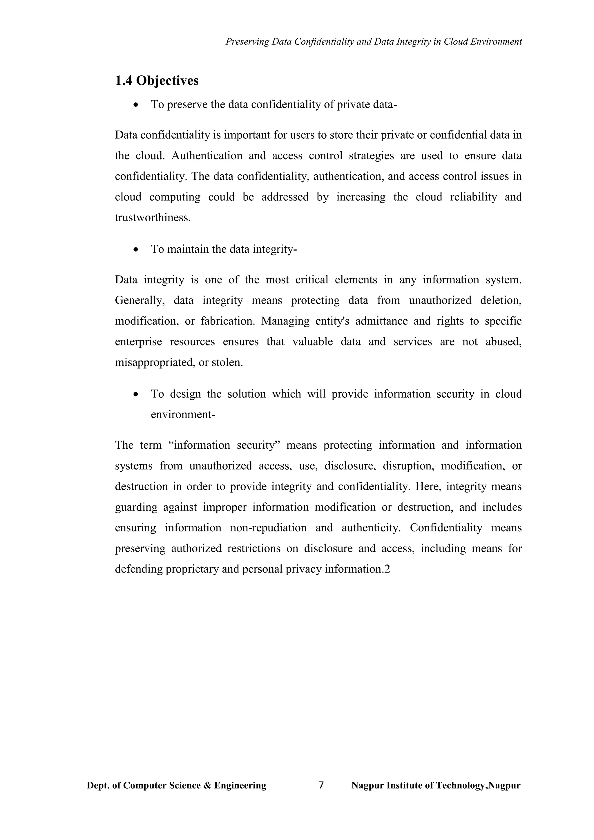 Preserving Data Confidentiality and Data Integrity in Cloud Environment
Dept. of Computer Science & Engineering 7 Nagpur Institute of Technology,Nagpur
1.4 Objectives
• To preserve the data confidentiality of private data-
Data confidentiality is important for users to store their private or confidential data in
the cloud. Authentication and access control strategies are used to ensure data
confidentiality. The data confidentiality, authentication, and access control issues in
cloud computing could be addressed by increasing the cloud reliability and
trustworthiness.
• To maintain the data integrity-
Data integrity is one of the most critical elements in any information system.
Generally, data integrity means protecting data from unauthorized deletion,
modification, or fabrication. Managing entity's admittance and rights to specific
enterprise resources ensures that valuable data and services are not abused,
misappropriated, or stolen.
• To design the solution which will provide information security in cloud
environment-
The term “information security” means protecting information and information
systems from unauthorized access, use, disclosure, disruption, modification, or
destruction in order to provide integrity and confidentiality. Here, integrity means
guarding against improper information modification or destruction, and includes
ensuring information non-repudiation and authenticity. Confidentiality means
preserving authorized restrictions on disclosure and access, including means for
defending proprietary and personal privacy information.2
 