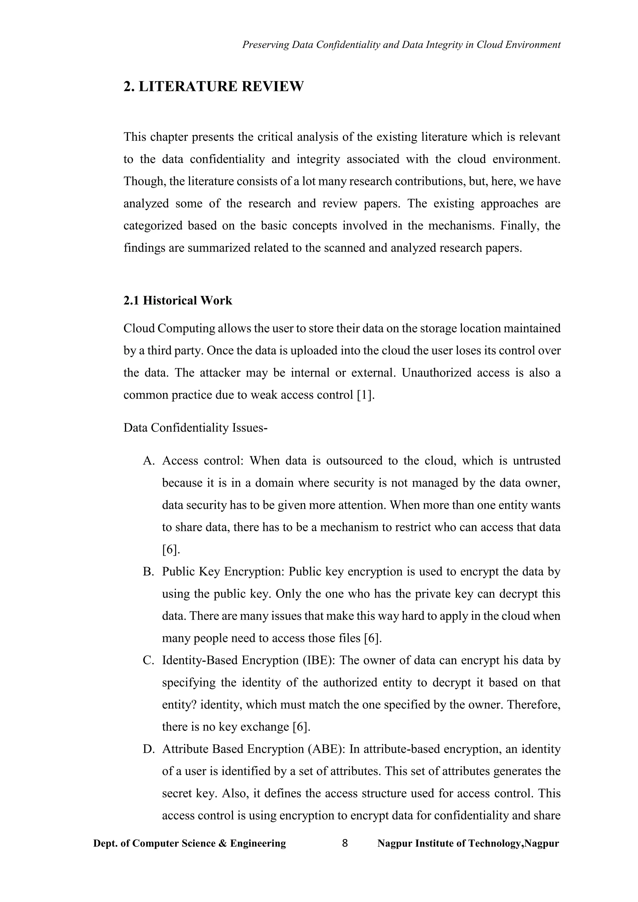 Preserving Data Confidentiality and Data Integrity in Cloud Environment
Dept. of Computer Science & Engineering 8 Nagpur Institute of Technology,Nagpur
2. LITERATURE REVIEW
This chapter presents the critical analysis of the existing literature which is relevant
to the data confidentiality and integrity associated with the cloud environment.
Though, the literature consists of a lot many research contributions, but, here, we have
analyzed some of the research and review papers. The existing approaches are
categorized based on the basic concepts involved in the mechanisms. Finally, the
findings are summarized related to the scanned and analyzed research papers.
2.1 Historical Work
Cloud Computing allows the user to store their data on the storage location maintained
by a third party. Once the data is uploaded into the cloud the user loses its control over
the data. The attacker may be internal or external. Unauthorized access is also a
common practice due to weak access control [1].
Data Confidentiality Issues-
A. Access control: When data is outsourced to the cloud, which is untrusted
because it is in a domain where security is not managed by the data owner,
data security has to be given more attention. When more than one entity wants
to share data, there has to be a mechanism to restrict who can access that data
[6].
B. Public Key Encryption: Public key encryption is used to encrypt the data by
using the public key. Only the one who has the private key can decrypt this
data. There are many issues that make this way hard to apply in the cloud when
many people need to access those files [6].
C. Identity-Based Encryption (IBE): The owner of data can encrypt his data by
specifying the identity of the authorized entity to decrypt it based on that
entity? identity, which must match the one specified by the owner. Therefore,
there is no key exchange [6].
D. Attribute Based Encryption (ABE): In attribute-based encryption, an identity
of a user is identified by a set of attributes. This set of attributes generates the
secret key. Also, it defines the access structure used for access control. This
access control is using encryption to encrypt data for confidentiality and share
 