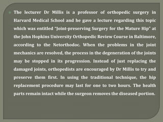  The lecturer Dr Millis is a professor of orthopedic surgery in
Harvard Medical School and he gave a lecture regarding this topic
which was entitled “Joint-preserving Surgery for the Mature Hip” at
the John Hopkins University Orthopedic Review Course in Baltimore,
according to the Netorthodoc. When the problems in the joint
mechanics are resolved, the process in the degeneration of the joints
may be stopped in its progression. Instead of just replacing the
damaged joints, orthopedists are encouraged by Dr Millis to try and
preserve them first. In using the traditional technique, the hip
replacement procedure may last for one to two hours. The health
parts remain intact while the surgeon removes the diseased portion.
 
