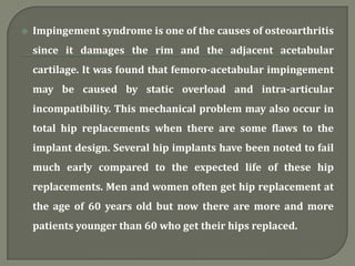  Impingement syndrome is one of the causes of osteoarthritis
since it damages the rim and the adjacent acetabular
cartilage. It was found that femoro-acetabular impingement
may be caused by static overload and intra-articular
incompatibility. This mechanical problem may also occur in
total hip replacements when there are some flaws to the
implant design. Several hip implants have been noted to fail
much early compared to the expected life of these hip
replacements. Men and women often get hip replacement at
the age of 60 years old but now there are more and more
patients younger than 60 who get their hips replaced.
 