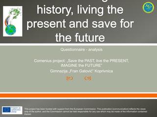 Questionnaire - analysis
Comenius project: „Save the PAST, live the PRESENT,
IMAGINE the FUTURE”
Gimnazija „Fran Galović” Koprivnica





This project has been funded with support from the European Commission. This publication [communication] reflects the views
only of the author, and the Commission cannot be held responsible for any use which may be made of the information contained
therein

 