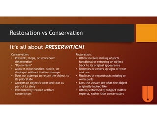 Restoration vs Conservation
It’s all about PRESERVATION!
Conservation:
• Prevents, stops, or slows down
deterioration
• ‘Do no harm’
• Allow it to be handled, stored, or
displayed without further damage
• Does not attempt to return the object to
its prior state
• Accepts an object’s wear and tear as
part of its story
• Performed by trained artifact
conservators
Restoration:
• Often involves making objects
functional or returning an object
back to its original appearance
• Removes or covers up signs of wear
and use
• Replaces or reconstructs missing or
worn parts
• Lets the viewer see what the object
originally looked like
• Often performed by subject matter
experts, rather than conservators
 