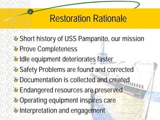 Restoration Rationale
Short history of USS Pampanito, our mission
Prove Completeness
Idle equipment deteriorates faster
Safety Problems are found and corrected
Documentation is collected and created
Endangered resources are preserved
Operating equipment inspires care
Interpretation and engagement
 