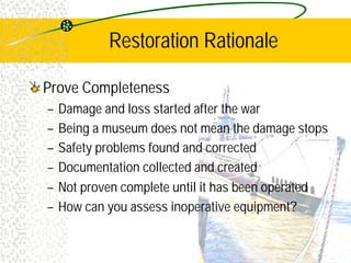 Restoration Rationale
Prove Completeness
– Damage and loss started after the war
– Being a museum does not mean the damage stops
– Safety problems found and corrected
– Documentation collected and created
– Not proven complete until it has been operated
– How can you assess inoperative equipment?
 