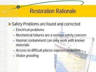 Restoration Rationale
Safety Problems are found and corrected
– Electrical problems
– Mechanical failures are a serious safety concern
– Hazmat containment can only work with known
materials
– Access to difficult places exposes problems
– Visitor proofing
 