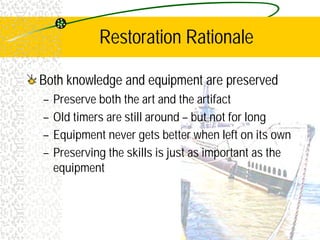 Restoration Rationale
Both knowledge and equipment are preserved
– Preserve both the art and the artifact
– Old timers are still around – but not for long
– Equipment never gets better when left on its own
– Preserving the skills is just as important as the
equipment
 