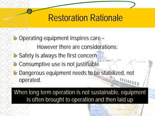 Restoration Rationale
Operating equipment inspires care –
However there are considerations:
Safety is always the first concern
Consumptive use is not justifiable
Dangerous equipment needs to be stabilized, not
operated.
When long term operation is not sustainable, equipment
is often brought to operation and then laid up
 