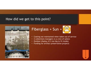 How did we get to this point?
Fiberglass + Sun =
• Coating not maintained when taken out of service
• 2 collections managers vs a crew of sailors
• Outdoor display (it’s too big to fit inside)
• Funding for artifact preservation projects
 