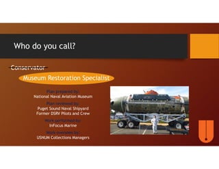 Who do you call?
Conservator
Museum Restoration Specialist
Plan prepared by:
National Naval Aviation Museum
Plan reviewed by:
Puget Sound Naval Shipyard
Former DSRV Pilots and Crew
Work performed by:
InFocus Marine
Work overseen by:
USNUM Collections Managers
 